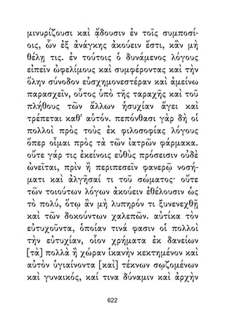 μινυρίζουσι καὶ ᾄδουσιν ἐν τοῖς συμποσί-
οις, ὧν ἐξ ἀνάγκης ἀκούειν ἔστι, κἂν μὴ
θέλῃ τις. ἐν τούτοις ὁ δυνάμενος λόγους
εἰπεῖν ὠφελίμους καὶ συμφέροντας καὶ τὴν
ὅλην σύνοδον εὐσχημονεστέραν καὶ ἀμείνω
παρασχεῖν, οὗτος ὑπὸ τῆς ταραχῆς καὶ τοῦ
πλήθους τῶν ἄλλων ἡσυχίαν ἄγει καὶ
τρέπεται καθ' αὑτόν. πεπόνθασι γὰρ δὴ οἱ
πολλοὶ πρὸς τοὺς ἐκ φιλοσοφίας λόγους
ὅπερ οἶμαι πρὸς τὰ τῶν ἰατρῶν φάρμακα.
οὔτε γάρ τις ἐκείνοις εὐθὺς πρόσεισιν οὐδὲ
ὠνεῖται, πρὶν ἢ περιπεσεῖν φανερῷ νοσή-
ματι καὶ ἀλγῆσαί τι τοῦ σώματος· οὔτε
τῶν τοιούτων λόγων ἀκούειν ἐθέλουσιν ὡς
τὸ πολύ, ὅτῳ ἂν μὴ λυπηρόν τι ξυνενεχθῇ
καὶ τῶν δοκούντων χαλεπῶν. αὐτίκα τὸν
εὐτυχοῦντα, ὁποίαν τινά φασιν οἱ πολλοὶ
τὴν εὐτυχίαν, οἷον χρήματα ἐκ δανείων
[τὰ] πολλὰ ἢ χώραν ἱκανὴν κεκτημένον καὶ
αὐτὸν ὑγιαίνοντα [καὶ] τέκνων σῳζομένων
καὶ γυναικός, καί τινα δύναμιν καὶ ἀρχὴν
622
 