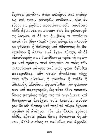ἔχοντα μεγάλην ἄνευ πολέμου καὶ στάσε-
ως καί τινων φανερῶν κινδύνων, οὐκ ἂν
εὕροι τις ῥᾳδίως προσιόντα τοῖς τοιούτοις
οὐδὲ ἀξιοῦντα κοινωνεῖν τῶν ἐκ φιλοσοφί-
ας λόγων. εἰ δέ τῳ ξυμβαίη τι πταῖσμα
κατὰ τὸν βίον <καὶ> ἤτοι πένης ἐκ πλουσί-
ου γένοιτο ἢ ἀσθενὴς καὶ ἀδύνατος ἐκ δυ-
ναμένου ἢ ἄλλην τινὰ ἔχων λύπην, οἱ δὲ
οἰκειότερόν πως διατίθενται πρὸς τὸ πρᾶγ-
μα καὶ τρόπον τινὰ ὑπομένουσι τοὺς τῶν
φιλοσόφων λόγους καί πώς φασι δεῖσθαι
παραμυθίας. κἄν <τις> ἀπολέσας τύχῃ
τινὰ τῶν οἰκείων, ἢ γυναῖκα ἢ παῖδα ἢ
ἀδελφόν, ἀξιοῦσιν ἀφικνεῖσθαι τὸν φιλόσο-
φον καὶ παρηγορεῖν, ὡς τότε δέον σκοπεῖν
ὅπως μετρίως φέρῃ τις τὰ γιγνόμενα καὶ
δυνήσονται ἀντέχειν τοῖς λοιποῖς, πρότε-
ρον δὲ οὔ· ὥσπερ καὶ περὶ τὸ σῶμα ἔχουσι
σχεδὸν οἱ ἀνόητοι· τὸν μὲν ἄλλον χρόνον
οὐθὲν αὐτοῖς μέλει ὅπως δύνωνται ὑγιαί-
νειν, ἀλλὰ σιτίοις τε καὶ οἴνῳ καὶ ἀφροδι-
623
 