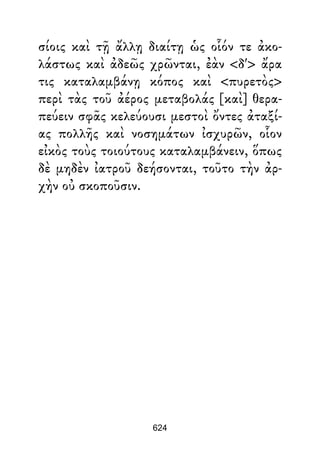 σίοις καὶ τῇ ἄλλῃ διαίτῃ ὡς οἷόν τε ἀκο-
λάστως καὶ ἀδεῶς χρῶνται, ἐὰν <δ'> ἄρα
τις καταλαμβάνῃ κόπος καὶ <πυρετὸς>
περὶ τὰς τοῦ ἀέρος μεταβολάς [καὶ] θερα-
πεύειν σφᾶς κελεύουσι μεστοὶ ὄντες ἀταξί-
ας πολλῆς καὶ νοσημάτων ἰσχυρῶν, οἷον
εἰκὸς τοὺς τοιούτους καταλαμβάνειν, ὅπως
δὲ μηδὲν ἰατροῦ δεήσονται, τοῦτο τὴν ἀρ-
χὴν οὐ σκοποῦσιν.
624
 