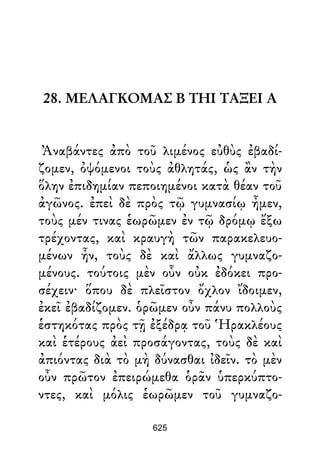 28. ΜΕΛΑΓΚΟΜΑΣ Β ΤΗΙ ΤΑΞΕΙ Α
Ἀναβάντες ἀπὸ τοῦ λιμένος εὐθὺς ἐβαδί-
ζομεν, ὀψόμενοι τοὺς ἀθλητάς, ὡς ἂν τὴν
ὅλην ἐπιδημίαν πεποιημένοι κατὰ θέαν τοῦ
ἀγῶνος. ἐπεὶ δὲ πρὸς τῷ γυμνασίῳ ἦμεν,
τοὺς μέν τινας ἑωρῶμεν ἐν τῷ δρόμῳ ἔξω
τρέχοντας, καὶ κραυγὴ τῶν παρακελευο-
μένων ἦν, τοὺς δὲ καὶ ἄλλως γυμναζο-
μένους. τούτοις μὲν οὖν οὐκ ἐδόκει προ-
σέχειν· ὅπου δὲ πλεῖστον ὄχλον ἴδοιμεν,
ἐκεῖ ἐβαδίζομεν. ὁρῶμεν οὖν πάνυ πολλοὺς
ἑστηκότας πρὸς τῇ ἐξέδρᾳ τοῦ Ἡρακλέους
καὶ ἑτέρους ἀεὶ προσάγοντας, τοὺς δὲ καὶ
ἀπιόντας διὰ τὸ μὴ δύνασθαι ἰδεῖν. τὸ μὲν
οὖν πρῶτον ἐπειρώμεθα ὁρᾶν ὑπερκύπτο-
ντες, καὶ μόλις ἑωρῶμεν τοῦ γυμναζο-
625
 