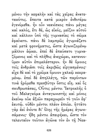 μένου τὴν κεφαλὴν καὶ τὰς χεῖρας ἀνατε-
τακότος. ἔπειτα κατὰ μικρὸν ἐνδοτέρω
ἐγενόμεθα. ἦν οὖν νεανίσκος πάνυ μέγας
καὶ καλός, ἔτι δέ, ὡς εἰκός, μεῖζον αὐτοῦ
καὶ κάλλιον ὑπὸ τῆς γυμνασίας τὸ σῶμα
ἐφαίνετο. πάνυ δὲ λαμπρῶς ἐγυμνάζετο
καὶ μετὰ φρονήματος, ὥστε ἀγωνιζομένῳ
μᾶλλον ἐῴκει. ἐπεὶ δὲ ἐπαύσατο γυμνα-
ζόμενος καὶ τὸ πλῆθος ἀνεχώρει, κατενοο-
ῦμεν αὐτὸν ἐπιμελέστερον. ἦν δὲ ὅμοιος
τοῖς ἀνδριᾶσι τοῖς ἀκριβῶς εἰργασμένοις·
εἶχε δὲ καὶ τὸ χρῶμα ὅμοιον χαλκῷ κεκρα-
μένῳ. ἐπεὶ δὲ ἀπηλλάγη, τῶν παρόντων
τινὰ ἠρόμεθα πρεσβύτην ὅστις εἴη. καὶ ὃς
σκυθρωπάσας, Οὗτος μέντοι Ἰατροκλῆς ὁ
τοῦ Μελαγκόμα ἀνταγωνιστὴς καὶ μόνος
ἐκείνῳ οὐκ ἀξιῶν παραχωρεῖν τὸ γοῦν ἐφ'
ἑαυτῷ. οὐδὲν μέντοι πλέον ἐποίει. ἡττᾶτο
γὰρ ἀεὶ ἐνίοτε δι' ὅλης τῆς ἡμέρας ἀγωνι-
σάμενος· ἤδη μέντοι ἀπειρήκει, ὥστε τὸν
τελευταῖον τοῦτον ἀγῶνα τὸν ἐν τῇ Νεα-
626
 