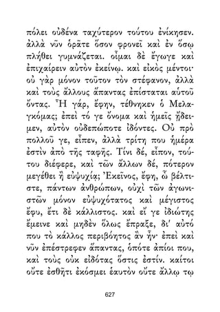 πόλει οὐδένα ταχύτερον τούτου ἐνίκησεν.
ἀλλὰ νῦν ὁρᾶτε ὅσον φρονεῖ καὶ ἐν ὅσῳ
πλήθει γυμνάζεται. οἶμαι δὲ ἔγωγε καὶ
ἐπιχαίρειν αὐτὸν ἐκείνῳ. καὶ εἰκὸς μέντοι·
οὐ γὰρ μόνον τοῦτον τὸν στέφανον, ἀλλὰ
καὶ τοὺς ἄλλους ἅπαντας ἐπίσταται αὑτοῦ
ὄντας. Ἦ γάρ, ἔφην, τέθνηκεν ὁ Μελα-
γκόμας; ἐπεὶ τό γε ὄνομα καὶ ἡμεῖς ᾔδει-
μεν, αὐτὸν οὐδεπώποτε ἰδόντες. Οὐ πρὸ
πολλοῦ γε, εἶπεν, ἀλλὰ τρίτη που ἡμέρα
ἐστὶν ἀπὸ τῆς ταφῆς. Τίνι δέ, εἶπον, τού-
του διέφερε, καὶ τῶν ἄλλων δέ, πότερον
μεγέθει ἢ εὐψυχίᾳ; Ἐκεῖνος, ἔφη, ὦ βέλτι-
στε, πάντων ἀνθρώπων, οὐχὶ τῶν ἀγωνι-
στῶν μόνον εὐψυχότατος καὶ μέγιστος
ἔφυ, ἔτι δὲ κάλλιστος. καὶ εἴ γε ἰδιώτης
ἔμεινε καὶ μηδὲν ὅλως ἔπραξε, δι' αὐτό
που τὸ κάλλος περιβόητος ἂν ἦν· ἐπεὶ καὶ
νῦν ἐπέστρεφεν ἅπαντας, ὁπότε ἀπίοι που,
καὶ τοὺς οὐκ εἰδότας ὅστις ἐστίν. καίτοι
οὔτε ἐσθῆτι ἐκόσμει ἑαυτὸν οὔτε ἄλλῳ τῳ
627
 