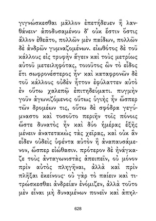 γιγνώσκεσθαι μᾶλλον ἐπετήδευεν ἢ λαν-
θάνειν· ἀποδυσαμένου δ' οὐκ ἔστιν ὅστις
ἄλλον ἐθεᾶτο, πολλῶν μὲν παίδων, πολλῶν
δὲ ἀνδρῶν γυμναζομένων. εἰωθότος δὲ τοῦ
κάλλους εἰς τρυφὴν ἄγειν καὶ τοὺς μετρίως
αὐτοῦ μετειληφότας, τοιοῦτος ὢν τὸ εἶδος
ἔτι σωφρονέστερος ἦν· καὶ καταφρονῶν δὲ
τοῦ κάλλους οὐδὲν ἧττον ἐφύλαττεν αὐτὸ
ἐν οὕτω χαλεπῷ ἐπιτηδεύματι. πυγμὴν
γοῦν ἀγωνιζόμενος οὕτως ὑγιὴς ἦν ὥσπερ
τῶν δρομέων τις, οὕτω δὲ σφόδρα γεγύ-
μναστο καὶ τοσοῦτο περιῆν τοῖς πόνοις
ὥστε δυνατὸς ἦν καὶ δύο ἡμέρας ἑξῆς
μένειν ἀνατετακὼς τὰς χεῖρας, καὶ οὐκ ἂν
εἶδεν οὐδεὶς ὑφέντα αὐτὸν ἢ ἀναπαυσάμε-
νον, ὥσπερ εἰώθασιν. πρότερον δὲ ἠνάγκα-
ζε τοὺς ἀνταγωνιστὰς ἀπειπεῖν, οὐ μόνον
πρὶν αὐτὸς πληγῆναι, ἀλλὰ καὶ πρὶν
πλῆξαι ἐκείνους· οὐ γὰρ τὸ παίειν καὶ τι-
τρώσκεσθαι ἀνδρείαν ἐνόμιζεν, ἀλλὰ τοῦτο
μὲν εἶναι μὴ δυναμένων πονεῖν καὶ ἀπηλ-
628
 