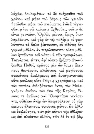 λάχθαι βουλομένων· τὸ δὲ ἀνέχεσθαι τοῦ
χρόνου καὶ μήτε τοῦ βάρους τῶν χειρῶν
ἡττᾶσθαι μήτε τοῦ πνεύματος ἐνδεᾶ γίγνε-
σθαι μήτε τῷ καύματι ἄχθεσθαι, τοῦτο δὲ
εἶναι γενναῖον. Ὀρθῶς μέντοι, ἔφην, ὑπο-
λαμβάνων. καὶ γὰρ ἐν τῷ πολέμῳ οἱ φαυ-
λότατοι τὰ ὅπλα ῥίπτουσιν, εὖ εἰδότες ὅτι
γυμνοὶ μᾶλλον ἂν τιτρώσκοιντο· οὕτω μᾶλ-
λον ἡττῶνται τοῦ κόπου ἢ τῶν τραυμάτων.
Τοιγάρτοι, εἶπεν, ἀφ' οὗπερ ἤρξατο ἀγωνί-
ζεσθαι Πυθοῖ, πρῶτος μὲν ὧν ἴσμεν ἄλει-
πτος διεγένετο, πλείστους καὶ μεγίστους
στεφάνους ἀνελόμενος καὶ ἀνταγωνισταῖς
οὔτε φαύλοις οὔτε ὀλίγοις χρησάμενος. καὶ
τὸν πατέρα ἐνδοξότατον ὄντα, τὸν Μελα-
γκόμαν ἐκεῖνον τὸν ἀπὸ τῆς Καρίας, ἄλ-
λους τε ἀγῶνας καὶ Ὀλυμπίασι νικήσα-
ντα, οὐδέπω ἀνὴρ ὢν ὑπερεβάλετο· οὐ γὰρ
ἐκεῖνος ἄλειπτος. τοιοῦτος μέντοι ὢν ἀθλί-
ως ἐτελεύτησε, τῶν μὲν πόνων τῆς ἀθλήσε-
ως ἐπὶ πλεῖστον ἐλθών, τῶν δὲ ἐν τῷ βίῳ
629
 