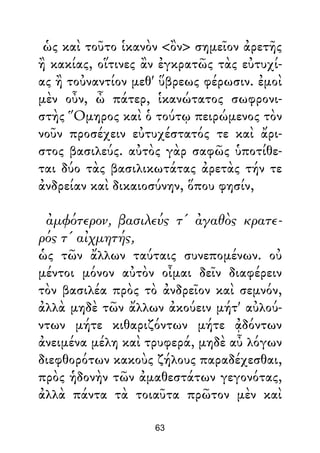 ὡς καὶ τοῦτο ἱκανὸν <ὂν> σημεῖον ἀρετῆς
ἢ κακίας, οἵτινες ἂν ἐγκρατῶς τὰς εὐτυχί-
ας ἢ τοὐναντίον μεθ' ὕβρεως φέρωσιν. ἐμοὶ
μὲν οὖν, ὦ πάτερ, ἱκανώτατος σωφρονι-
στὴς Ὅμηρος καὶ ὁ τούτῳ πειρώμενος τὸν
νοῦν προσέχειν εὐτυχέστατός τε καὶ ἄρι-
στος βασιλεύς. αὐτὸς γὰρ σαφῶς ὑποτίθε-
ται δύο τὰς βασιλικωτάτας ἀρετὰς τήν τε
ἀνδρείαν καὶ δικαιοσύνην, ὅπου φησίν,
ἀμφότερον, βασιλεύς τ' ἀγαθὸς κρατε-
ρός τ' αἰχμητής,
ὡς τῶν ἄλλων ταύταις συνεπομένων. οὐ
μέντοι μόνον αὐτὸν οἶμαι δεῖν διαφέρειν
τὸν βασιλέα πρὸς τὸ ἀνδρεῖον καὶ σεμνόν,
ἀλλὰ μηδὲ τῶν ἄλλων ἀκούειν μήτ' αὐλού-
ντων μήτε κιθαριζόντων μήτε ᾀδόντων
ἀνειμένα μέλη καὶ τρυφερά, μηδὲ αὖ λόγων
διεφθορότων κακοὺς ζήλους παραδέχεσθαι,
πρὸς ἡδονὴν τῶν ἀμαθεστάτων γεγονότας,
ἀλλὰ πάντα τὰ τοιαῦτα πρῶτον μὲν καὶ
63
 