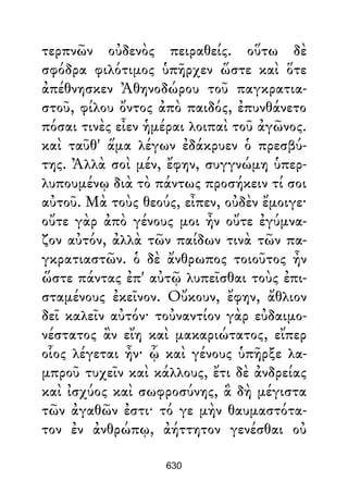 τερπνῶν οὐδενὸς πειραθείς. οὕτω δὲ
σφόδρα φιλότιμος ὑπῆρχεν ὥστε καὶ ὅτε
ἀπέθνησκεν Ἀθηνοδώρου τοῦ παγκρατια-
στοῦ, φίλου ὄντος ἀπὸ παιδός, ἐπυνθάνετο
πόσαι τινὲς εἶεν ἡμέραι λοιπαὶ τοῦ ἀγῶνος.
καὶ ταῦθ' ἅμα λέγων ἐδάκρυεν ὁ πρεσβύ-
της. Ἀλλὰ σοὶ μέν, ἔφην, συγγνώμη ὑπερ-
λυπουμένῳ διὰ τὸ πάντως προσήκειν τί σοι
αὐτοῦ. Μὰ τοὺς θεούς, εἶπεν, οὐδὲν ἔμοιγε·
οὔτε γὰρ ἀπὸ γένους μοι ἦν οὔτε ἐγύμνα-
ζον αὐτόν, ἀλλὰ τῶν παίδων τινὰ τῶν πα-
γκρατιαστῶν. ὁ δὲ ἄνθρωπος τοιοῦτος ἦν
ὥστε πάντας ἐπ' αὐτῷ λυπεῖσθαι τοὺς ἐπι-
σταμένους ἐκεῖνον. Οὔκουν, ἔφην, ἄθλιον
δεῖ καλεῖν αὐτόν· τοὐναντίον γὰρ εὐδαιμο-
νέστατος ἂν εἴη καὶ μακαριώτατος, εἴπερ
οἷος λέγεται ἦν· ᾧ καὶ γένους ὑπῆρξε λα-
μπροῦ τυχεῖν καὶ κάλλους, ἔτι δὲ ἀνδρείας
καὶ ἰσχύος καὶ σωφροσύνης, ἃ δὴ μέγιστα
τῶν ἀγαθῶν ἐστι· τό γε μὴν θαυμαστότα-
τον ἐν ἀνθρώπῳ, ἀήττητον γενέσθαι οὐ
630
 