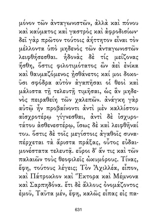 μόνον τῶν ἀνταγωνιστῶν, ἀλλὰ καὶ πόνου
καὶ καύματος καὶ γαστρὸς καὶ ἀφροδισίων·
δεῖ γὰρ πρῶτον τούτοις ἀήττητον εἶναι τὸν
μέλλοντα ὑπὸ μηδενὸς τῶν ἀνταγωνιστῶν
λειφθήσεσθαι. ἡδονὰς δὲ τίς μείζονας
ἥσθη, ὅστις φιλοτιμότατος ὢν ἀεὶ ἐνίκα
καὶ θαυμαζόμενος ᾐσθάνετο; καί μοι δοκο-
ῦσι σφόδρα αὐτὸν ἀγαπῆσαι οἱ θεοὶ καὶ
μάλιστα τῇ τελευτῇ τιμῆσαι, ὡς ἂν μηδε-
νὸς πειραθείη τῶν χαλεπῶν. ἀνάγκη γὰρ
αὐτῷ ἦν προβαίνοντι ἀντὶ μὲν καλλίστου
αἰσχροτέρῳ γίγνεσθαι, ἀντὶ δὲ ἰσχυρο-
τάτου ἀσθενεστέρῳ, ἴσως δὲ καὶ λειφθῆναί
του. ὅστις δὲ τοῖς μεγίστοις ἀγαθοῖς συνα-
πέρχεται τὰ ἄριστα πράξας, οὗτος εὐδαι-
μονέστατα τελευτᾷ. εὕροι δ' ἄν τις καὶ τῶν
παλαιῶν τοὺς θεοφιλεῖς ὠκυμόρους. Τίνας,
ἔφη, τούτους λέγεις; Τὸν Ἀχιλλέα, εἶπον,
καὶ Πάτροκλον καὶ Ἕκτορα καὶ Μέμνονα
καὶ Σαρπηδόνα. ἔτι δὲ ἄλλους ὀνομάζοντος
ἐμοῦ, Ταῦτα μέν, ἔφη, καλῶς εἶπας εἰς πα-
631
 