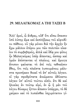 29. ΜΕΛΑΓΚΟΜΑΣ Α ΤΗΙ ΤΑΞΕΙ Β
Ἀλλ' ἐμοὶ, ὦ ἄνδρες, οὐδ' ὅτι εἴπω ἔπεισιν
ὑπὸ λύπης ἅμα καὶ ἐκπλήξεως τοῦ αἰφνιδί-
ου πάθους. οὐ γὰρ μόνον διὰ τὴν ἀρχὴν ἣν
ἔχω μᾶλλον ἑτέρου μοι τῶν πολιτῶν οἰκε-
ῖον τὸ συμβεβηκός, ἀλλὰ καὶ ἰδίᾳ μοι φίλος
ἦν Μελαγκόμας ὑπὲρ ἅπαντας, ὥσπερ καὶ
ὑμῶν ἐπίστανται οἱ πλείους. καὶ ἔμοιγε
ἄτοπον φαίνεται τὸ ἐπὶ τοῖς τεθνεῶσιν
ἔθος, ὅτι τοῖς πλεῖστα λυπουμένοις μάλι-
στα προσήκειν δοκεῖ τὸ ἐπ' αὐτοῖς λέγειν.
οἱ γὰρ σφοδρότατα ἀνιώμενοι ἀδύνατοι
λέγειν ὑπ' αὐτοῦ τούτου εἰσίν. ἔτι δὲ καὶ
ἡλικίας ἐν τούτῳ εἰμί, ἐν ᾧ ἡ μὲν τοῦ
λόγου δύναμις ἧττον ἅπασιν ὑπάρχει, τὸ δὲ
χαίρειν καὶ τὸ λυπεῖσθαι ἰσχυρότατον γί-
633
 