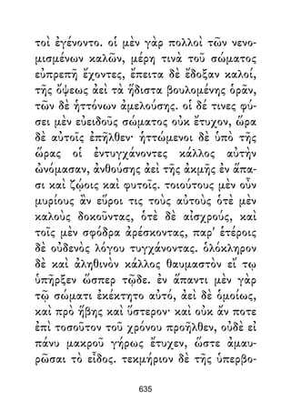 τοὶ ἐγένοντο. οἱ μὲν γὰρ πολλοὶ τῶν νενο-
μισμένων καλῶν, μέρη τινὰ τοῦ σώματος
εὐπρεπῆ ἔχοντες, ἔπειτα δὲ ἔδοξαν καλοί,
τῆς ὄψεως ἀεὶ τὰ ἥδιστα βουλομένης ὁρᾶν,
τῶν δὲ ἡττόνων ἀμελούσης. οἱ δέ τινες φύ-
σει μὲν εὐειδοῦς σώματος οὐκ ἔτυχον, ὥρα
δὲ αὐτοῖς ἐπῆλθεν· ἡττώμενοι δὲ ὑπὸ τῆς
ὥρας οἱ ἐντυγχάνοντες κάλλος αὐτὴν
ὠνόμασαν, ἀνθούσης ἀεὶ τῆς ἀκμῆς ἐν ἅπα-
σι καὶ ζῴοις καὶ φυτοῖς. τοιούτους μὲν οὖν
μυρίους ἂν εὕροι τις τοὺς αὐτοὺς ὁτὲ μὲν
καλοὺς δοκοῦντας, ὁτὲ δὲ αἰσχρούς, καὶ
τοῖς μὲν σφόδρα ἀρέσκοντας, παρ' ἑτέροις
δὲ οὐδενὸς λόγου τυγχάνοντας. ὁλόκληρον
δὲ καὶ ἀληθινὸν κάλλος θαυμαστὸν εἴ τῳ
ὑπῆρξεν ὥσπερ τῷδε. ἐν ἅπαντι μὲν γὰρ
τῷ σώματι ἐκέκτητο αὐτό, ἀεὶ δὲ ὁμοίως,
καὶ πρὸ ἥβης καὶ ὕστερον· καὶ οὐκ ἄν ποτε
ἐπὶ τοσοῦτον τοῦ χρόνου προῆλθεν, οὐδὲ εἰ
πάνυ μακροῦ γήρως ἔτυχεν, ὥστε ἀμαυ-
ρῶσαι τὸ εἶδος. τεκμήριον δὲ τῆς ὑπερβο-
635
 