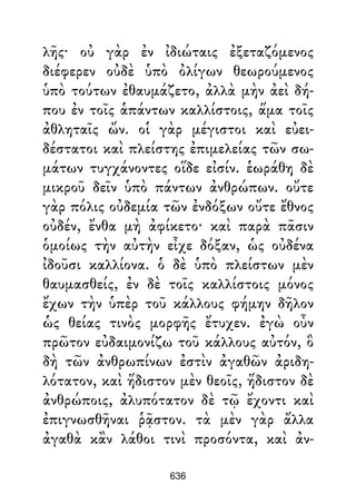 λῆς· οὐ γὰρ ἐν ἰδιώταις ἐξεταζόμενος
διέφερεν οὐδὲ ὑπὸ ὀλίγων θεωρούμενος
ὑπὸ τούτων ἐθαυμάζετο, ἀλλὰ μὴν ἀεὶ δή-
που ἐν τοῖς ἁπάντων καλλίστοις, ἅμα τοῖς
ἀθληταῖς ὤν. οἱ γὰρ μέγιστοι καὶ εὐει-
δέστατοι καὶ πλείστης ἐπιμελείας τῶν σω-
μάτων τυγχάνοντες οἵδε εἰσίν. ἑωράθη δὲ
μικροῦ δεῖν ὑπὸ πάντων ἀνθρώπων. οὔτε
γὰρ πόλις οὐδεμία τῶν ἐνδόξων οὔτε ἔθνος
οὐδέν, ἔνθα μὴ ἀφίκετο· καὶ παρὰ πᾶσιν
ὁμοίως τὴν αὐτὴν εἶχε δόξαν, ὡς οὐδένα
ἰδοῦσι καλλίονα. ὁ δὲ ὑπὸ πλείστων μὲν
θαυμασθείς, ἐν δὲ τοῖς καλλίστοις μόνος
ἔχων τὴν ὑπὲρ τοῦ κάλλους φήμην δῆλον
ὡς θείας τινὸς μορφῆς ἔτυχεν. ἐγὼ οὖν
πρῶτον εὐδαιμονίζω τοῦ κάλλους αὐτόν, ὃ
δὴ τῶν ἀνθρωπίνων ἐστὶν ἀγαθῶν ἀριδη-
λότατον, καὶ ἥδιστον μὲν θεοῖς, ἥδιστον δὲ
ἀνθρώποις, ἀλυπότατον δὲ τῷ ἔχοντι καὶ
ἐπιγνωσθῆναι ῥᾷστον. τὰ μὲν γὰρ ἄλλα
ἀγαθὰ κἂν λάθοι τινὶ προσόντα, καὶ ἀν-
636
 