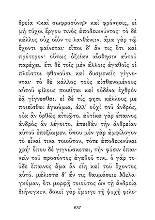 δρεία <καὶ σωφροσύνη> καὶ φρόνησις, εἰ
μὴ τύχοι ἔργου τινὸς ἀποδεικνύντος· τὸ δὲ
κάλλος οὐχ οἷόν τε λανθάνειν. ἅμα γὰρ τῷ
ἔχοντι φαίνεται· εἴποι δ' ἄν τις ὅτι καὶ
πρότερον· οὕτως ὀξεῖαν αἴσθησιν αὑτοῦ
παρέχει. ἔτι δὲ τοῖς μὲν ἄλλοις ἀγαθοῖς οἱ
πλεῖστοι φθονοῦσι καὶ δυσμενεῖς γίγνο-
νται· τὸ δὲ κάλλος τοὺς αἰσθανομένους
αὐτοῦ φίλους ποιεῖται καὶ οὐδένα ἐχθρὸν
ἐᾷ γίγνεσθαι. εἰ δέ τίς φησι κάλλους με
ποιεῖσθαι ἐγκώμια, ἀλλ' οὐχὶ τοῦ ἀνδρός,
οὐκ ἂν ὀρθῶς αἰτιῷτο. αὐτίκα γὰρ ἔπαινος
ἀνδρὸς ἂν λέγοιτο, ἐπειδὰν τὴν ἀνδρείαν
αὐτοῦ ἐπεξίωμεν. ὅπου μὲν γὰρ ἀμφίλογον
τὸ εἶναί τινα τοιοῦτον, τότε ἀποδεικνύναι
χρή· ὅπου δὲ γιγνώσκεται, τὴν φύσιν ἐπαι-
νεῖν τοῦ προσόντος ἀγαθοῦ τινι. ὁ γὰρ το-
ῦδε ἔπαινος ἅμα ἂν εἴη καὶ τοῦ ἔχοντος
αὐτό. μάλιστα δ' ἄν τις θαυμάσειε Μελα-
γκόμαν, ὅτι μορφῇ τοιοῦτος ὢν τῇ ἀνδρείᾳ
διήνεγκεν. δοκεῖ γὰρ ἔμοιγε τῇ ψυχῇ φιλο-
637
 