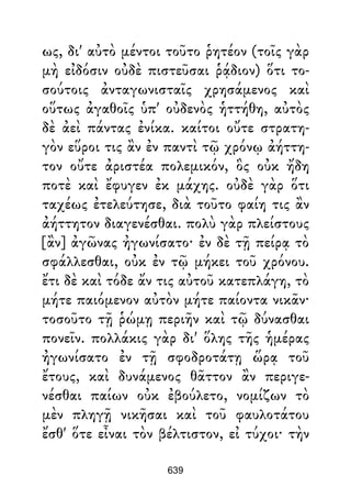ως, δι' αὐτὸ μέντοι τοῦτο ῥητέον (τοῖς γὰρ
μὴ εἰδόσιν οὐδὲ πιστεῦσαι ῥᾴδιον) ὅτι το-
σούτοις ἀνταγωνισταῖς χρησάμενος καὶ
οὕτως ἀγαθοῖς ὑπ' οὐδενὸς ἡττήθη, αὐτὸς
δὲ ἀεὶ πάντας ἐνίκα. καίτοι οὔτε στρατη-
γὸν εὕροι τις ἂν ἐν παντὶ τῷ χρόνῳ ἀήττη-
τον οὔτε ἀριστέα πολεμικόν, ὃς οὐκ ἤδη
ποτὲ καὶ ἔφυγεν ἐκ μάχης. οὐδὲ γὰρ ὅτι
ταχέως ἐτελεύτησε, διὰ τοῦτο φαίη τις ἂν
ἀήττητον διαγενέσθαι. πολὺ γὰρ πλείστους
[ἂν] ἀγῶνας ἠγωνίσατο· ἐν δὲ τῇ πείρᾳ τὸ
σφάλλεσθαι, οὐκ ἐν τῷ μήκει τοῦ χρόνου.
ἔτι δὲ καὶ τόδε ἄν τις αὐτοῦ κατεπλάγη, τὸ
μήτε παιόμενον αὐτὸν μήτε παίοντα νικᾶν·
τοσοῦτο τῇ ῥώμῃ περιῆν καὶ τῷ δύνασθαι
πονεῖν. πολλάκις γὰρ δι' ὅλης τῆς ἡμέρας
ἠγωνίσατο ἐν τῇ σφοδροτάτῃ ὥρᾳ τοῦ
ἔτους, καὶ δυνάμενος θᾶττον ἂν περιγε-
νέσθαι παίων οὐκ ἐβούλετο, νομίζων τὸ
μὲν πληγῇ νικῆσαι καὶ τοῦ φαυλοτάτου
ἔσθ' ὅτε εἶναι τὸν βέλτιστον, εἰ τύχοι· τὴν
639
 