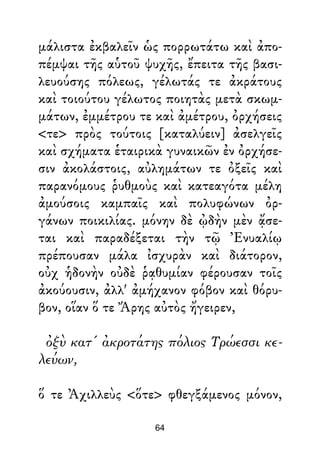 μάλιστα ἐκβαλεῖν ὡς πορρωτάτω καὶ ἀπο-
πέμψαι τῆς αὑτοῦ ψυχῆς, ἔπειτα τῆς βασι-
λευούσης πόλεως, γέλωτάς τε ἀκράτους
καὶ τοιούτου γέλωτος ποιητὰς μετὰ σκωμ-
μάτων, ἐμμέτρου τε καὶ ἀμέτρου, ὀρχήσεις
<τε> πρὸς τούτοις [καταλύειν] ἀσελγεῖς
καὶ σχήματα ἑταιρικὰ γυναικῶν ἐν ὀρχήσε-
σιν ἀκολάστοις, αὐλημάτων τε ὀξεῖς καὶ
παρανόμους ῥυθμοὺς καὶ κατεαγότα μέλη
ἀμούσοις καμπαῖς καὶ πολυφώνων ὀρ-
γάνων ποικιλίας. μόνην δὲ ᾠδὴν μὲν ᾄσε-
ται καὶ παραδέξεται τὴν τῷ Ἐνυαλίῳ
πρέπουσαν μάλα ἰσχυρὰν καὶ διάτορον,
οὐχ ἡδονὴν οὐδὲ ῥᾳθυμίαν φέρουσαν τοῖς
ἀκούουσιν, ἀλλ' ἀμήχανον φόβον καὶ θόρυ-
βον, οἵαν ὅ τε Ἄρης αὐτὸς ἤγειρεν,
ὀξὺ κατ' ἀκροτάτης πόλιος Τρώεσσι κε-
λεύων,
ὅ τε Ἀχιλλεὺς <ὅτε> φθεγξάμενος μόνον,
64
 