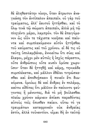 δὲ ἀληθεστάτην νίκην, ὅταν ἄτρωτον ἀνα-
γκάσῃ τὸν ἀντίπαλον ἀπειπεῖν. οὐ γὰρ τοῦ
τραύματος, ἀλλ' ἑαυτοῦ ἡττῆσθαι. καὶ τὸ
ὅλῳ τινὰ τῷ σώματι ἀπειπεῖν, ἀλλὰ μὴ τῷ
πληγέντι μέρει, λαμπρόν. τὸν δὲ ἐπειγόμε-
νον ὡς οἷόν τε τάχιστα νικῆσαι καὶ παίο-
ντα καὶ συμπλεκόμενον αὐτὸν ἡττῆσθαι
τοῦ καύματος καὶ τοῦ χρόνου. εἰ δέ τις οὐ
ταύτῃ ὑπολαμβάνει, ἐννοείτω ὅτι σύες καὶ
ἔλαφοι, μέχρι μὲν αὐτοῖς ἡ ἰσχὺς πάρεστιν,
οὔτε ἀνθρώποις οὔτε κυσὶν ὁμόσε χωρο-
ῦσιν· ὅταν δὲ ἡττηθῇ καὶ κάμῃ, τηνικάδε
συμπλέκεται, καὶ μᾶλλον ἐθέλει τιτρώσκε-
σθαι καὶ ἀποθνῄσκειν ἢ πονεῖν ἔτι διω-
κόμενα. ὁμοίως δὲ καὶ ἄνδρες ἐν πολέμῳ,
καίτοι εἰδότες ὅτι μᾶλλον ἂν παίοιντο φεύ-
γοντες ἢ μένοντες, διὰ τὸ μὴ βούλεσθαι
πλείω χρόνον κάμνειν ἀπίασι παραδόντες
αὑτοὺς τοῖς ὄπισθεν παίειν. οὕτω τό γε
τραυμάτων καταφρονεῖν οὐκ ἀνδρείας
ἐστίν, ἀλλὰ τοὐναντίον. οἶμαι δὴ ἐν ταὐτῷ
640
 