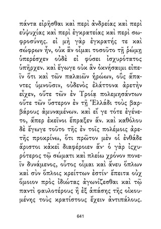 πάντα εἰρῆσθαι καὶ περὶ ἀνδρείας καὶ περὶ
εὐψυχίας καὶ περὶ ἐγκρατείας καὶ περὶ σω-
φροσύνης. εἰ μὴ γὰρ ἐγκρατής τε καὶ
σώφρων ἦν, οὐκ ἂν οἶμαι τοσοῦτο τῇ ῥώμῃ
ὑπερέσχεν οὐδὲ εἰ φύσει ἰσχυρότατος
ὑπῆρχεν. καὶ ἔγωγε οὐκ ἂν ὀκνήσαιμι εἰπε-
ῖν ὅτι καὶ τῶν παλαιῶν ἡρώων, οὓς ἅπα-
ντες ὑμνοῦσιν, οὐδενὸς ἐλάττονα ἀρετὴν
εἶχεν, οὔτε τῶν ἐν Τροίᾳ πολεμησάντων
οὔτε τῶν ὕστερον ἐν τῇ Ἑλλάδι τοὺς βαρ-
βάρους ἀμυναμένων. καὶ εἴ γε τότε ἐγένε-
το, ἅπερ ἐκεῖνοι ἔπραξεν ἄν. καὶ καθόλου
δὲ ἔγωγε τοῦτο τῆς ἐν τοῖς πολέμοις ἀρε-
τῆς προκρίνω, ὅτι πρῶτον μὲν οἱ ἐνθάδε
ἄριστοι κἀκεῖ διαφέροιεν ἄν· ὁ γὰρ ἰςχυ-
ρότερος τῷ σώματι καὶ πλείω χρόνον πονε-
ῖν δυνάμενος, οὗτος οἶμαι καὶ ἄνευ ὅπλων
καὶ σὺν ὅπλοις κρείττων ἐστίν· ἔπειτα οὐχ
ὅμοιον πρὸς ἰδιώτας ἀγωνίζεσθαι καὶ τῷ
παντὶ φαυλοτέρους ἢ ἐξ ἁπάσης τῆς οἰκου-
μένης τοὺς κρατίστους ἔχειν ἀντιπάλους.
641
 