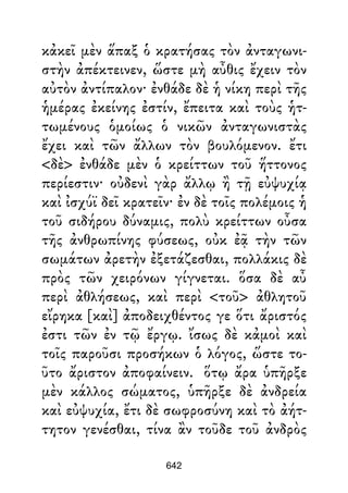 κἀκεῖ μὲν ἅπαξ ὁ κρατήσας τὸν ἀνταγωνι-
στὴν ἀπέκτεινεν, ὥστε μὴ αὖθις ἔχειν τὸν
αὐτὸν ἀντίπαλον· ἐνθάδε δὲ ἡ νίκη περὶ τῆς
ἡμέρας ἐκείνης ἐστίν, ἔπειτα καὶ τοὺς ἡτ-
τωμένους ὁμοίως ὁ νικῶν ἀνταγωνιστὰς
ἔχει καὶ τῶν ἄλλων τὸν βουλόμενον. ἔτι
<δὲ> ἐνθάδε μὲν ὁ κρείττων τοῦ ἥττονος
περίεστιν· οὐδενὶ γὰρ ἄλλῳ ἢ τῇ εὐψυχίᾳ
καὶ ἰσχύϊ δεῖ κρατεῖν· ἐν δὲ τοῖς πολέμοις ἡ
τοῦ σιδήρου δύναμις, πολὺ κρείττων οὖσα
τῆς ἀνθρωπίνης φύσεως, οὐκ ἐᾷ τὴν τῶν
σωμάτων ἀρετὴν ἐξετάζεσθαι, πολλάκις δὲ
πρὸς τῶν χειρόνων γίγνεται. ὅσα δὲ αὖ
περὶ ἀθλήσεως, καὶ περὶ <τοῦ> ἀθλητοῦ
εἴρηκα [καὶ] ἀποδειχθέντος γε ὅτι ἄριστός
ἐστι τῶν ἐν τῷ ἔργῳ. ἴσως δὲ κἀμοὶ καὶ
τοῖς παροῦσι προσήκων ὁ λόγος, ὥστε το-
ῦτο ἄριστον ἀποφαίνειν. ὅτῳ ἄρα ὑπῆρξε
μὲν κάλλος σώματος, ὑπῆρξε δὲ ἀνδρεία
καὶ εὐψυχία, ἔτι δὲ σωφροσύνη καὶ τὸ ἀήτ-
τητον γενέσθαι, τίνα ἂν τοῦδε τοῦ ἀνδρὸς
642
 
