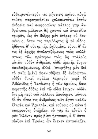 εὐδαιμονέστερόν τις φήσειεν; καίτοι αὐτῷ
τούτῳ παραγενέσθαι χαλεπωτάτω ἐστὸν
ἀνδρεία καὶ σωφροσύνη· κάλλος γὰρ ἀν-
θρώπους μάλιστα δὴ χαυνοῖ καὶ ἀναπείθει
τρυφᾶν, ὡς ἂν δόξης μὲν ἑτέρας οὐ δεο-
μένους, ὅταν τις περιβόητος ᾖ τὸ εἶδος,
ἡδίονος δ' οὔσης τῆς ῥᾳθυμίας. εὕροι δ' ἄν
τις ἐξ ἀρχῆς ἀναλογιζόμενος τοὺς καλλί-
στους τῶν πρότερον τοὺς δὴ πολλοὺς
αὐτῶν οὐδὲν ἀνδρείας οὐδὲ ἀρετῆς ἔργον
ἀποδειξαμένους, ἀλλὰ Γανυμήδης μὲν διὰ
τὸ παῖς [μὲν] ἀφανισθῆναι ἐξ ἀνθρώπων
οὐδὲν δοκεῖ πρᾶξαι λαμπρόν· περὶ δὲ
Ἀδώνιδος ἢ Ἰασίωνος ἢ τῶν ὁμοίων, ὅσοι
περιττῆς δόξης ἐπὶ τῷ εἴδει ἔτυχον, οὐδὲν
ὅτι μὴ περὶ τοῦ κάλλους ἀκούομεν. μόνους
δὲ ἂν εἴποι τις ἀνδρείους τῶν ἄγαν καλῶν
Θησέα καὶ Ἀχιλλέα, καὶ τούτοις οὐ πάνυ ἡ
σωφροσύνη ὑπῆρξεν. οὐ γὰρ ἂν αὐτῶν ὁ
μὲν Ἑλένην πρὸς βίαν ἥρπασεν, ὁ δ' ἐστα-
σίαζεν ἐπὶ Τροίας ὧν ἕνεκεν ἐστασίαζεν.
643
 