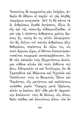 Ἱππολύτῳ δὲ σωφροσύνη μὲν ὑπῆρξεν, ἀν-
δρεία δὲ ἄδηλον εἰ παρῆν· οὐ γὰρ ἀληθὲς
τεκμήριον κυνηγεσία. ἀλλ' ὃς δὴ πάντα τὰ
ἐν ἀνθρώποις ἀγαθὰ ἐκτήσατο, ἄξιος ἂν
εἴη καὶ τῆς τελευτῆς εὐδαιμονίζεσθαι. εἰ
μὲν γὰρ ὁ πλεῖστος ἀνθρώποις χρόνος ἄρι-
στος ἦν, ταύτῃ ἄν τις αὐτὸν ὠλοφύρατο·
νῦν δέ, ὀλίγου τοῦ παντὸς ἀνθρώποις βίου
δεδομένου, πλείστους ἂν εὕροι τις, οἷς
πολὺ ἄμεινον εἶχεν, εἰ θᾶττον ἐτελεύτησαν·
τοσαῦται συμφοραὶ καταλαμβάνουσιν. ἔτι
δὲ τῶν παλαιῶν τοὺς ἐξοχωτάτους ἀκούο-
μεν οὐδένα αὐτῶν ἐπὶ πολὺ ἐλθόντα τοῦ
βίου, Πάτροκλόν τε καὶ Ἀντίλοχον, ἔτι δὲ
Σαρπηδόνα καὶ Μέμνονα καὶ Ἀχιλλέα καὶ
Ἱππόλυτον· τούς τε Βοιωτοὺς Ὦτον καὶ
Ἐφιάλτην, οὓς μεγίστους καὶ καλλίστους
γενέσθαι φησὶν Ὅμηρος μετὰ Ὠρίωνα,
αὐτόν τε ἐκεῖνον. ἀλλ' οἵδε μὲν δι' ἀφροσύ-
νην ἀπώλοντο· τοὺς δὲ ἄλλους, οὓς εἶπον,
θεῶν παῖδας καὶ ἀπογόνους εἶπον. οὐκ ἂν
644
 