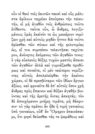 οὖν οἱ θεοὶ τοῖς ἑαυτῶν παισὶ καὶ οὓς μάλι-
στα ἐφίλουν ταχεῖαν ἐποίησαν τὴν τελευ-
τήν, εἰ μὴ ἀγαθὸν τοῖς ἀνθρώποις τοῦτο
ἐτίθεντο. ταῦτα οὖν, ὦ ἄνδρες, λογιζο-
μένους ὑμᾶς ἐκεῖνόν τε ὡς μακάριον νομί-
ζειν χρὴ καὶ αὐτοὺς μηδὲν ἧττον διὰ τοῦτο
ἐφίεσθαι τῶν πόνων καὶ τῆς φιλοτιμίας
ὡς, εἴ τινι συμπέσοι τελευτῆσαι ταχύτε-
ρον, ἀνόνητος ἐσόμενος τῶν ἀγαθῶν τινος·
ὁ γὰρ εὐκλεοῦς δόξης τυχὼν μεστὸς ἄπεισι
τῶν ἀγαθῶν· ἀλλὰ καὶ γυμνάζεσθε προθύ-
μως καὶ πονεῖτε, οἱ μὲν νεώτεροι νομίζο-
ντες αὑτοῖς ἀπολελεῖφθαι τὴν ἐκείνου
χώραν, οἱ δὲ πρεσβύτεροι τῶν ἰδίων ἔργων
ἀξίως. καὶ φρονεῖτε δὲ ἐπ' αὐτοῖς ὅσον χρὴ
ἄνδρας πρὸς ἔπαινον καὶ δόξαν ἀγαθὴν βιο-
ῦντας καὶ τῆς ἀρετῆς ὄντας ἀσκητάς. τὸν
δὲ ἀποιχόμενον μνήμῃ τιμᾶτε, μὴ δάκρυ-
σιν· οὐ γὰρ πρέποι ἂν ἥδε ἡ τιμὴ γενναίοις
ὑπὸ γενναίων, οὐδ' ἂν Ὅμηρον ἐπαινέσαι-
μι, ὅτι φησὶ δεύεσθαι τάς τε ψαμάθους καὶ
645
 