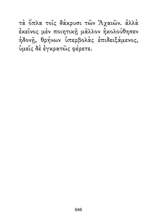 τὰ ὅπλα τοῖς δάκρυσι τῶν Ἀχαιῶν. ἀλλὰ
ἐκεῖνος μὲν ποιητικῇ μᾶλλον ἠκολούθησεν
ἡδονῇ, θρήνων ὑπερβολὰς ἐπιδειξάμενος,
ὑμεῖς δὲ ἐγκρατῶς φέρετε.
646
 