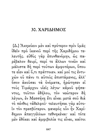 30. ΧΑΡΙ∆ΗΜΟΣ
{∆.} Ἀκηκόειν μὲν καὶ πρότερον πρὶν ὑμᾶς
ἰδεῖν πρὸ ἱκανοῦ περὶ τῆς Χαριδήμου τε-
λευτῆς. εὐθὺς γὰρ ἐπυνθανόμην, ὡς πα-
ρέβαλον δευρί, περί τε ἄλλων τινῶν καὶ
μάλιστα δὴ περὶ τούτων ἀμφοτέρων, ὅπου
τε εἶεν καὶ ὅ,τι πράττοιεν. καί μοί τις ἐντυ-
χὼν οὐ πάνυ τι αὐτοὺς ἐπιστάμενος, ἀλλ'
ὅσον ἀκοῦσαι τὰ ὀνόματα, ἠρώτησεν εἰ
τοὺς Τιμάρχου υἱεῖς λέγω· κἀμοῦ φήσα-
ντος, τοῦτον ἐδήλου, τὸν νεώτερον δὴ
λέγων, ἐν Μεσσήνῃ ἔτι εἶναι μετὰ σοῦ διὰ
τὸ πένθος τἀδελφοῦ· τελευτῆσαι γὰρ αὐτο-
ῖν τὸν πρεσβύτερον. φανερὸς οὖν ἦν Χαρί-
δημον ἀπαγγέλλων τεθνηκέναι· καὶ τότε
μὲν ἐδόκει καὶ ἀμφιβολία τις εἶναι, καίτοι
647
 