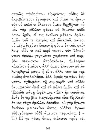 σαφῶς τἀνθρώπου εἰρηκότος· αὖθις δὲ
ἀκριβέστερον ἔγνωμεν. καὶ οἶμαί γε ἐμαυ-
τὸν οὐ πολύ τι ἔλαττον ὑμῶν δηχθῆναι· τὸ
μὲν γὰρ μᾶλλον φάναι οὐ θεμιτὸν οὐδὲ
ὅσιον ἡμῖν, εἴ τις ἐκεῖνον μᾶλλον ἐφίλει
ὑμῶν τοῦ τε πατρὸς καὶ ἀδελφοῦ. καίτοι
οὐ μέγα ἰσχύειν ἔοικεν ἡ φύσις ἐν τοῖς φαύ-
λοις· οἷόν τι καὶ περὶ τοῦτον τὸν Ὀπού-
ντιον ἀκούω γεγονέναι χαρίεντα καὶ κομ-
ψὸν νεανίσκον ἀποβαλόντα, ἡμέτερον
κἀκεῖνον ἑταῖρον, ἀλλ' ὅμως ἔλαττον αὐτὸν
λυπηθῆναί φασιν ἢ εἴ τι ἄλλο τῶν ἐκ τῆς
οἰκίας ἀπολωλέκει. ἀλλ' ὑμεῖς γε πάνυ ἐοί-
κατον ἀχθομένω τῇ συμφορᾷ· καὶ οὐδὲν
θαυμαστόν· ἐπεὶ καὶ τῇ πόλει ὑμῶν καὶ τῇ
Ἑλλάδι πάσῃ ὠφέλιμος <ἂν> ἦν τοιοῦτος
ἀνὴρ ἐν τῷ βίῳ διαγενόμενος οἷος δὴ Χαρί-
δημος τάχα ἔμελλεν ἔσεσθαι. οὐ γὰρ ἔγωγε
ἐκείνου μειρακίου ὄντος οὐδένα ἔγνων
εὐψυχότερον οὐδὲ ἄμεινον πεφυκότα. { –
Τ.} Εἴ γε ᾔδεις ὅπως διέκειτο πρὸς σέ,
648
 