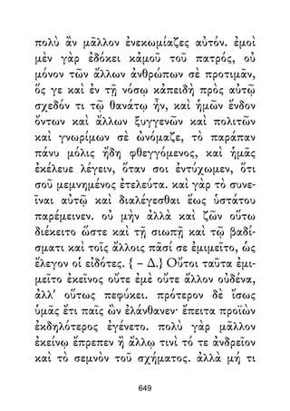 πολὺ ἂν μᾶλλον ἐνεκωμίαζες αὐτόν. ἐμοὶ
μὲν γὰρ ἐδόκει κἀμοῦ τοῦ πατρός, οὐ
μόνον τῶν ἄλλων ἀνθρώπων σὲ προτιμᾶν,
ὅς γε καὶ ἐν τῇ νόσῳ κἀπειδὴ πρὸς αὐτῷ
σχεδόν τι τῷ θανάτῳ ἦν, καὶ ἡμῶν ἔνδον
ὄντων καὶ ἄλλων ξυγγενῶν καὶ πολιτῶν
καὶ γνωρίμων σὲ ὠνόμαζε, τὸ παράπαν
πάνυ μόλις ἤδη φθεγγόμενος, καὶ ἡμᾶς
ἐκέλευε λέγειν, ὅταν σοι ἐντύχωμεν, ὅτι
σοῦ μεμνημένος ἐτελεύτα. καὶ γὰρ τὸ συνε-
ῖναι αὐτῷ καὶ διαλέγεσθαι ἕως ὑστάτου
παρέμεινεν. οὐ μὴν ἀλλὰ καὶ ζῶν οὕτω
διέκειτο ὥστε καὶ τῇ σιωπῇ καὶ τῷ βαδί-
σματι καὶ τοῖς ἄλλοις πᾶσί σε ἐμιμεῖτο, ὡς
ἔλεγον οἱ εἰδότες. { – ∆.} Οὔτοι ταῦτα ἐμι-
μεῖτο ἐκεῖνος οὔτε ἐμὲ οὔτε ἄλλον οὐδένα,
ἀλλ' οὕτως πεφύκει. πρότερον δὲ ἴσως
ὑμᾶς ἔτι παῖς ὢν ἐλάνθανεν· ἔπειτα προϊὼν
ἐκδηλότερος ἐγένετο. πολὺ γὰρ μᾶλλον
ἐκείνῳ ἔπρεπεν ἢ ἄλλῳ τινὶ τό τε ἀνδρεῖον
καὶ τὸ σεμνὸν τοῦ σχήματος. ἀλλὰ μή τι
649
 