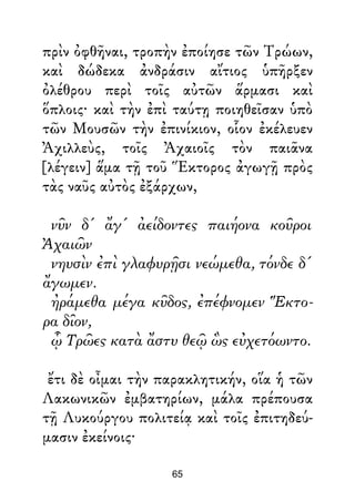 πρὶν ὀφθῆναι, τροπὴν ἐποίησε τῶν Τρώων,
καὶ δώδεκα ἀνδράσιν αἴτιος ὑπῆρξεν
ὀλέθρου περὶ τοῖς αὐτῶν ἅρμασι καὶ
ὅπλοις· καὶ τὴν ἐπὶ ταύτῃ ποιηθεῖσαν ὑπὸ
τῶν Μουσῶν τὴν ἐπινίκιον, οἷον ἐκέλευεν
Ἀχιλλεὺς, τοῖς Ἀχαιοῖς τὸν παιᾶνα
[λέγειν] ἅμα τῇ τοῦ Ἕκτορος ἀγωγῇ πρὸς
τὰς ναῦς αὐτὸς ἐξάρχων,
νῦν δ' ἄγ' ἀείδοντες παιήονα κοῦροι
Ἀχαιῶν
νηυσὶν ἐπὶ γλαφυρῇσι νεώμεθα, τόνδε δ'
ἄγωμεν.
ἠράμεθα μέγα κῦδος, ἐπέφνομεν Ἕκτο-
ρα δῖον,
ᾧ Τρῶες κατὰ ἄστυ θεῷ ὣς εὐχετόωντο.
ἔτι δὲ οἶμαι τὴν παρακλητικήν, οἵα ἡ τῶν
Λακωνικῶν ἐμβατηρίων, μάλα πρέπουσα
τῇ Λυκούργου πολιτείᾳ καὶ τοῖς ἐπιτηδεύ-
μασιν ἐκείνοις·
65
 
