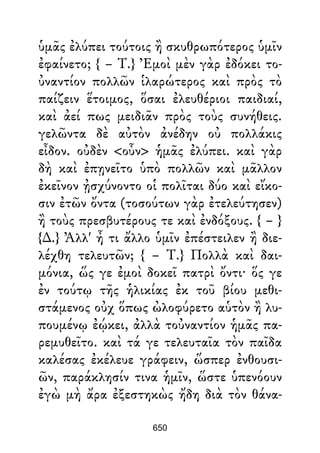 ὑμᾶς ἐλύπει τούτοις ἢ σκυθρωπότερος ὑμῖν
ἐφαίνετο; { – Τ.} Ἐμοὶ μὲν γὰρ ἐδόκει το-
ὐναντίον πολλῶν ἱλαρώτερος καὶ πρὸς τὸ
παίζειν ἕτοιμος, ὅσαι ἐλευθέριοι παιδιαί,
καὶ ἀεί πως μειδιᾶν πρὸς τοὺς συνήθεις.
γελῶντα δὲ αὐτὸν ἀνέδην οὐ πολλάκις
εἶδον. οὐδὲν <οὖν> ἡμᾶς ἐλύπει. καὶ γὰρ
δὴ καὶ ἐπῃνεῖτο ὑπὸ πολλῶν καὶ μᾶλλον
ἐκεῖνον ᾐσχύνοντο οἱ πολῖται δύο καὶ εἴκο-
σιν ἐτῶν ὄντα (τοσούτων γὰρ ἐτελεύτησεν)
ἢ τοὺς πρεσβυτέρους τε καὶ ἐνδόξους. { – }
{∆.} Ἀλλ' ἦ τι ἄλλο ὑμῖν ἐπέστειλεν ἢ διε-
λέχθη τελευτῶν; { – Τ.} Πολλὰ καὶ δαι-
μόνια, ὥς γε ἐμοὶ δοκεῖ πατρὶ ὄντι· ὅς γε
ἐν τούτῳ τῆς ἡλικίας ἐκ τοῦ βίου μεθι-
στάμενος οὐχ ὅπως ὠλοφύρετο αὑτὸν ἢ λυ-
πουμένῳ ἐῴκει, ἀλλὰ τοὐναντίον ἡμᾶς πα-
ρεμυθεῖτο. καὶ τά γε τελευταῖα τὸν παῖδα
καλέσας ἐκέλευε γράφειν, ὥσπερ ἐνθουσι-
ῶν, παράκλησίν τινα ἡμῖν, ὥστε ὑπενόουν
ἐγὼ μὴ ἄρα ἐξεστηκὼς ἤδη διὰ τὸν θάνα-
650
 