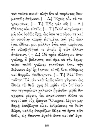 τον ταῦτα ποιοῖ· πλὴν ὅτι οἱ παρόντες θαυ-
μαστῶς ἐπῄνουν. { – ∆.} Ἔχεις οὖν τὰ γε-
γραμμένα; { – Τ.} Πῶς γὰρ οὔ; { – ∆.}
Θέλεις οὖν εἰπεῖν; { – Τ.} Ἀλλ' αἰσχύνομαι
μὴ οὐκ ὀρθῶς ἔχῃ, ὡς ὑπὸ νεωτέρου τε καὶ
ἐν τοιούτῳ καιρῷ εἰρημένα. καὶ γὰρ ἐκε-
ῖνος ἐδόκει μοι μᾶλλον ἑνὸς σοῦ παρόντος
ἂν εὐλαβηθῆναί τι εἰπεῖν ἢ τῶν ἄλλων
ἁπάντων. { – ∆.} Οὐ πρὸς ἀλλότριον ἀνα-
γνώσῃ, ὦ βέλτιστε, καὶ ἅμα οὐ τὴν ἑρμη-
νείαν ποθῶ γνῶναι τοσοῦτον ὅσον τὴν
διάνοιαν ἀφ' ἧς ἔλεγεν, εἰ τῷ ὄντι εὐθύμως
καὶ θαρρῶν ἀπέθνησκεν. { – Τ.} Ἀλλ' ἔστι
ταῦτα· ‘Τὰ μὲν καθ' ἡμᾶς οὕτω γέγονεν ὡς
ἔδοξε τῷ θεῷ, χρὴ δὲ μηδὲν τῶν ὑπ' ἐκεί-
νου γιγνομένων χαλεπὸν ἡγεῖσθαι μηδὲ δυ-
σχερῶς φέρειν, ὡς παραινοῦσιν ἄλλοι τε
σοφοὶ καὶ οὐχ ἥκιστα Ὅμηρος, λέγων μη-
δαμῇ ἀπόβλητα εἶναι ἀνθρώποις τὰ θεῶν
δῶρα, καλῶς ὀνομάζων δῶρα τὰ ἔργα τῶν
θεῶν, ὡς ἅπαντα ἀγαθὰ ὄντα καὶ ἐπ' ἀγα-
651
 