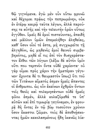 θῷ γιγνόμενα. ἐγὼ μὲν οὖν οὕτω φρονῶ
καὶ δέχομαι πρᾴως τὴν πεπρωμένην, οὐκ
ἐν ἑτέρῳ καιρῷ ταῦτα λέγων, ἀλλὰ παρού-
σης τε αὐτῆς καὶ τὴν τελευτὴν ὁρῶν οὕτως
ἐγγύθεν. ὑμεῖς δὲ ἐμοὶ πιστεύοντες, ἐπειδὴ
καὶ μᾶλλον ὑμῶν ἐπεμελήθην ἀληθείας,
καθ' ὅσον οἷοί τέ ἐστε, μὴ συγχωρεῖτε τῇ
ἀλγηδόνι, ὡς μηδενὸς ἐμοὶ δεινοῦ συμβε-
βηκότος, μηδὲ εἴ τις ἐπὶ τὸν δυσχερέστα-
τον ἔλθοι τῶν λόγων (λέξω δὲ αὐτὸν ὑμῖν
οὔτι που τερπνὸν ὄντα οὐδὲ χαρίεντα· οὐ
γὰρ οἶμαι πρὸς χάριν τὴν ἡμετέραν γέγο-
νεν· ἔχοντα δέ τι θαυμαστὸν ἴσως) ὅτι τοῦ
τῶν Τιτάνων αἵματός ἐσμεν ἡμεῖς ἅπαντες
οἱ ἄνθρωποι. ὡς οὖν ἐκείνων ἐχθρῶν ὄντων
τοῖς θεοῖς καὶ πολεμησάντων οὐδὲ ἡμεῖς
φίλοι ἐσμέν, ἀλλὰ κολαζόμεθά τε ὑπ'
αὐτῶν καὶ ἐπὶ τιμωρίᾳ γεγόναμεν, ἐν φρου-
ρᾷ δὴ ὄντες ἐν τῷ βίῳ τοσοῦτον χρόνον
ὅσον ἕκαστοι ζῶμεν. τοὺς δὲ ἀποθνῄσκο-
ντας ἡμῶν κεκολασμένους ἤδη ἱκανῶς λύε-
652
 