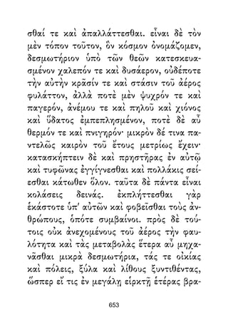 σθαί τε καὶ ἀπαλλάττεσθαι. εἶναι δὲ τὸν
μὲν τόπον τοῦτον, ὃν κόσμον ὀνομάζομεν,
δεσμωτήριον ὑπὸ τῶν θεῶν κατεσκευα-
σμένον χαλεπόν τε καὶ δυσάερον, οὐδέποτε
τὴν αὐτὴν κρᾶσίν τε καὶ στάσιν τοῦ ἀέρος
φυλάττον, ἀλλὰ ποτὲ μὲν ψυχρόν τε καὶ
παγερόν, ἀνέμου τε καὶ πηλοῦ καὶ χιόνος
καὶ ὕδατος ἐμπεπλησμένον, ποτὲ δὲ αὖ
θερμόν τε καὶ πνιγηρόν· μικρὸν δέ τινα πα-
ντελῶς καιρὸν τοῦ ἔτους μετρίως ἔχειν·
κατασκήπτειν δὲ καὶ πρηστῆρας ἐν αὐτῷ
καὶ τυφῶνας ἐγγίγνεσθαι καὶ πολλάκις σεί-
εσθαι κάτωθεν ὅλον. ταῦτα δὲ πάντα εἶναι
κολάσεις δεινάς. ἐκπλήττεσθαι γὰρ
ἑκάστοτε ὑπ' αὐτῶν καὶ φοβεῖσθαι τοὺς ἀν-
θρώπους, ὁπότε συμβαίνοι. πρὸς δὲ τού-
τοις οὐκ ἀνεχομένους τοῦ ἀέρος τὴν φαυ-
λότητα καὶ τὰς μεταβολὰς ἕτερα αὖ μηχα-
νᾶσθαι μικρὰ δεσμωτήρια, τάς τε οἰκίας
καὶ πόλεις, ξύλα καὶ λίθους ξυντιθέντας,
ὥσπερ εἴ τις ἐν μεγάλῃ εἱρκτῇ ἑτέρας βρα-
653
 