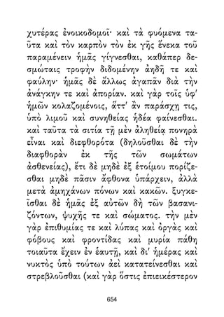 χυτέρας ἐνοικοδομοῖ· καὶ τὰ φυόμενα τα-
ῦτα καὶ τὸν καρπὸν τὸν ἐκ γῆς ἕνεκα τοῦ
παραμένειν ἡμᾶς γίγνεσθαι, καθάπερ δε-
σμώταις τροφὴν διδομένην ἀηδῆ τε καὶ
φαύλην· ἡμᾶς δὲ ἄλλως ἀγαπᾶν διὰ τὴν
ἀνάγκην τε καὶ ἀπορίαν. καὶ γὰρ τοῖς ὑφ'
ἡμῶν κολαζομένοις, ἅττ' ἂν παράσχῃ τις,
ὑπὸ λιμοῦ καὶ συνηθείας ἡδέα φαίνεσθαι.
καὶ ταῦτα τὰ σιτία τῇ μὲν ἀληθείᾳ πονηρὰ
εἶναι καὶ διεφθορότα (δηλοῦσθαι δὲ τὴν
διαφθορὰν ἐκ τῆς τῶν σωμάτων
ἀσθενείας), ἔτι δὲ μηδὲ ἐξ ἑτοίμου πορίζε-
σθαι μηδὲ πᾶσιν ἄφθονα ὑπάρχειν, ἀλλὰ
μετὰ ἀμηχάνων πόνων καὶ κακῶν. ξυγκε-
ῖσθαι δὲ ἡμᾶς ἐξ αὐτῶν δὴ τῶν βασανι-
ζόντων, ψυχῆς τε καὶ σώματος. τὴν μὲν
γὰρ ἐπιθυμίας τε καὶ λύπας καὶ ὀργὰς καὶ
φόβους καὶ φροντίδας καὶ μυρία πάθη
τοιαῦτα ἔχειν ἐν ἑαυτῇ, καὶ δι' ἡμέρας καὶ
νυκτὸς ὑπὸ τούτων ἀεὶ κατατείνεσθαι καὶ
στρεβλοῦσθαι (καὶ γὰρ ὅστις ἐπιεικέστερον
654
 