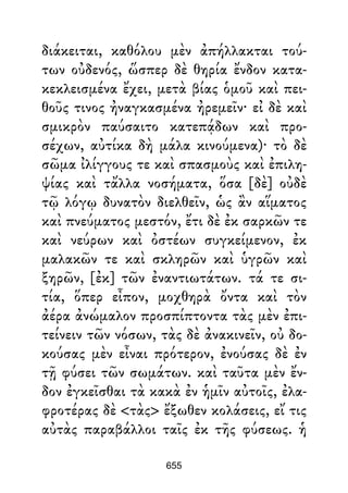 διάκειται, καθόλου μὲν ἀπήλλακται τού-
των οὐδενός, ὥσπερ δὲ θηρία ἔνδον κατα-
κεκλεισμένα ἔχει, μετὰ βίας ὁμοῦ καὶ πει-
θοῦς τινος ἠναγκασμένα ἠρεμεῖν· εἰ δὲ καὶ
σμικρὸν παύσαιτο κατεπᾴδων καὶ προ-
σέχων, αὐτίκα δὴ μάλα κινούμενα)· τὸ δὲ
σῶμα ἰλίγγους τε καὶ σπασμοὺς καὶ ἐπιλη-
ψίας καὶ τἄλλα νοσήματα, ὅσα [δὲ] οὐδὲ
τῷ λόγῳ δυνατὸν διελθεῖν, ὡς ἂν αἵματος
καὶ πνεύματος μεστόν, ἔτι δὲ ἐκ σαρκῶν τε
καὶ νεύρων καὶ ὀστέων συγκείμενον, ἐκ
μαλακῶν τε καὶ σκληρῶν καὶ ὑγρῶν καὶ
ξηρῶν, [ἐκ] τῶν ἐναντιωτάτων. τά τε σι-
τία, ὅπερ εἶπον, μοχθηρὰ ὄντα καὶ τὸν
ἀέρα ἀνώμαλον προσπίπτοντα τὰς μὲν ἐπι-
τείνειν τῶν νόσων, τὰς δὲ ἀνακινεῖν, οὐ δο-
κούσας μὲν εἶναι πρότερον, ἐνούσας δὲ ἐν
τῇ φύσει τῶν σωμάτων. καὶ ταῦτα μὲν ἔν-
δον ἐγκεῖσθαι τὰ κακὰ ἐν ἡμῖν αὐτοῖς, ἐλα-
φροτέρας δὲ <τὰς> ἔξωθεν κολάσεις, εἴ τις
αὐτὰς παραβάλλοι ταῖς ἐκ τῆς φύσεως. ἡ
655
 