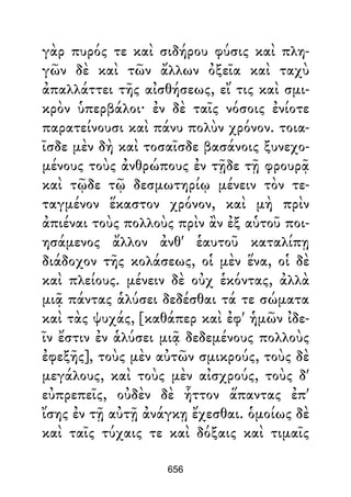 γὰρ πυρός τε καὶ σιδήρου φύσις καὶ πλη-
γῶν δὲ καὶ τῶν ἄλλων ὀξεῖα καὶ ταχὺ
ἀπαλλάττει τῆς αἰσθήσεως, εἴ τις καὶ σμι-
κρὸν ὑπερβάλοι· ἐν δὲ ταῖς νόσοις ἐνίοτε
παρατείνουσι καὶ πάνυ πολὺν χρόνον. τοια-
ῖσδε μὲν δὴ καὶ τοσαῖσδε βασάνοις ξυνεχο-
μένους τοὺς ἀνθρώπους ἐν τῇδε τῇ φρουρᾷ
καὶ τῷδε τῷ δεσμωτηρίῳ μένειν τὸν τε-
ταγμένον ἕκαστον χρόνον, καὶ μὴ πρὶν
ἀπιέναι τοὺς πολλοὺς πρὶν ἂν ἐξ αὑτοῦ ποι-
ησάμενος ἄλλον ἀνθ' ἑαυτοῦ καταλίπῃ
διάδοχον τῆς κολάσεως, οἱ μὲν ἕνα, οἱ δὲ
καὶ πλείους. μένειν δὲ οὐχ ἑκόντας, ἀλλὰ
μιᾷ πάντας ἁλύσει δεδέσθαι τά τε σώματα
καὶ τὰς ψυχάς, [καθάπερ καὶ ἐφ' ἡμῶν ἰδε-
ῖν ἔστιν ἐν ἁλύσει μιᾷ δεδεμένους πολλοὺς
ἐφεξῆς], τοὺς μὲν αὐτῶν σμικρούς, τοὺς δὲ
μεγάλους, καὶ τοὺς μὲν αἰσχρούς, τοὺς δ'
εὐπρεπεῖς, οὐδὲν δὲ ἧττον ἅπαντας ἐπ'
ἴσης ἐν τῇ αὐτῇ ἀνάγκῃ ἔχεσθαι. ὁμοίως δὲ
καὶ ταῖς τύχαις τε καὶ δόξαις καὶ τιμαῖς
656
 