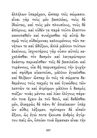 ἀλλήλων ὑπερέχειν, ὥσπερ τοῖς σώμασιν.
εἶναι γὰρ τοὺς μὲν βασιλέας, τοὺς δὲ
ἰδιώτας, καὶ τοὺς μὲν πλουσίους, τοὺς δὲ
ἀπόρους. καὶ οὐδέν γε παρὰ τοῦτο ἔλαττον
κακοπαθεῖν καὶ συνέχεσθαι τῷ αὐτῷ δε-
σμῷ τοὺς εὐδαίμονας καλουμένους τῶν πε-
νήτων τε καὶ ἀδόξων, ἀλλὰ μᾶλλον τούτων
ἐκείνους. ἰσχνοτέροις γὰρ οὖσιν αὐτοῖς κε-
χαλάσθαι τὸν δεσμὸν καὶ λαγαρώτερον
ἑκάστῳ περικεῖσθαι· τοῖς δὲ βασιλεῦσι καὶ
τυράννοις, οἷα δὴ πεφυσημένοις τὴν ψυχὴν
καὶ σφόδρα εὐεκτοῦσι, μᾶλλον ἐγκεῖσθαι
καὶ θλίβειν· ὥσπερ ἐν τοῖς τὰ σώματα δε-
δεμένοις τοὺς παχεῖς τε καὶ ὀγκώδεις τῶν
λεπτῶν τε καὶ ἀτρόφων μᾶλλον ὁ δεσμὸς
πιέζει· τινὰς μέντοι καὶ λίαν ὀλίγους πάρε-
σίν τινα ἔχειν ἐκ τοῦ θεοῦ, καὶ δεδέσθαι
μέν, ἐλαφρῶς δὲ πάνυ δι' ἐπιείκειαν· ὑπὲρ
ὧν αὖθις λέξομεν. πρότερον δὲ εἰπεῖν
ἄξιον, ὡς ἐγώ ποτε ἤκουσα ἀνδρὸς ἀγύρ-
του παῖς ὤν, ὁποίαν τινὰ ἔφασκεν εἶναι τὴν
657
 