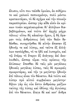 ἅλυσιν, οὔτι που ταῖσδε ὁμοίαν, ἐκ σιδήρου
τε καὶ χαλκοῦ πεποιημένην, πολὺ μέντοι
κραταιοτέραν, τὸ δὲ σχῆμα καὶ τὴν πλοκὴν
παραπλησίαν. ὥσπερ γὰρ αἵδε εἰσὶν ἐκ κρί-
κων τινῶν κεχαλκευμέναι δι' ἀλλήλων δια-
βεβλημένων, καὶ τοῦτο ἀπ' ἀρχῆς μέχρι
τέλους· οὕτω δὴ κἀκείνην ἔχειν, ᾗ δὴ ἔφα-
μεν τοὺς ἀνθρώπους ὑπὸ τῶν θεῶν δε-
δέσθαι. συνηρτῆσθαι δὲ αὐτὴν ἅπασαν ἐξ
ἡδονῆς τε καὶ λύπης, καὶ ταῦτα ἐξ ἀλλή-
λων πεπλέχθαι, τό τε ἡδὺ καὶ λυπηρόν, καὶ
τῷ ἑτέρῳ τὸ ἕτερον ἐξ ἀνάγκης ἀεὶ ἀκο-
λουθεῖν, ὥσπερ οἶμαι τοὺς κρίκους τῆς
ἁλύσεως· ἕπεσθαι δὲ ταῖς μὲν μεγάλαις
ἡδοναῖς μεγάλας λύπας, ταῖς δὲ σμικραῖς
σμικροτέρας, καὶ τήν γε μεγίστην ἡδονὴν
ἐπὶ τέλους εἶναι τὸν θάνατον. διὰ τοῦτο καὶ
λύπην πρὸ αὐτοῦ συμβαίνειν μεγίστην·
δῆλον γὰρ ὡς οὐκ ἔστιν ἀνθρώπῳ μείζων
ταύτης τῆς λύπης καὶ ὀδύνης τῆς ἀγούσης
ἐπὶ τὸν θάνατον. ἔλεγε δὲ καὶ κατ' ἄνδρα
658
 