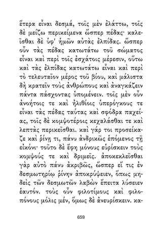 ἕτερα εἶναι δεσμά, τοῖς μὲν ἐλάττω, τοῖς
δὲ μείζω περικείμενα ὥσπερ πέδας· καλε-
ῖσθαι δὲ ὑφ' ἡμῶν αὐτὰς ἐλπίδας. ὥσπερ
οὖν τὰς πέδας κατωτάτω τοῦ σώματος
εἶναι καὶ περὶ τοῖς ἐσχάτοις μέρεσιν, οὕτω
καὶ τὰς ἐλπίδας κατωτάτω εἶναι καὶ περὶ
τὸ τελευταῖον μέρος τοῦ βίου, καὶ μάλιστα
δὴ κρατεῖν τοὺς ἀνθρώπους καὶ ἀναγκάζειν
πάντα πάσχοντας ὑπομένειν. τοῖς μὲν οὖν
ἀνοήτοις τε καὶ ἠλιθίοις ὑπερόγκους τε
εἶναι τὰς πέδας ταύτας καὶ σφόδρα παχεί-
ας, τοῖς δὲ κομψοτέροις κεχαλάσθαι τε καὶ
λεπτὰς περικεῖσθαι. καὶ γάρ τοι προσείκα-
ζε καὶ ῥίνῃ τι, πάνυ ἀνδρικῶς ἑπόμενος τῇ
εἰκόνι· τοῦτο δὲ ἔφη μόνους εὑρίσκειν τοὺς
κομψούς τε καὶ δριμεῖς. ἀποκεκλεῖσθαι
γὰρ αὐτὸ πάνυ ἀκριβῶς, ὥσπερ εἴ τις ἐν
δεσμωτηρίῳ ῥίνην ἀποκρύψειεν, ὅπως μη-
δεὶς τῶν δεσμωτῶν λαβὼν ἔπειτα λύσειεν
ἑαυτόν. τοὺς οὖν φιλοτίμους καὶ φιλο-
πόνους μόλις μέν, ὅμως δὲ ἀνευρίσκειν. κα-
659
 