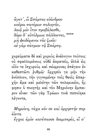 ἄγετ', ὦ Σπάρτας εὐάνδρου
κοῦροι πατέρων πολιητᾶν,
λαιᾷ μὲν ἴτυν προβάλεσθε,
δόρυ δ' εὐτόλμως πάλλοντες, ****
μὴ φειδόμενοι τᾶς ζωᾶς·
οὐ γὰρ πάτριον τᾷ Σπάρτᾳ.
χορεύματα δὲ καὶ χοροὺς ἀνάλογον τούτοις
οὐ σφαλλομένους οὐδὲ ἀκρατεῖς, ἀλλὰ ὡς
οἷόν τε ἰσχυροὺς καὶ σώφρονας ἐπάγειν ἐν
καθεστῶτι ῥυθμῷ· ὄρχησίν γε μὴν τὴν
ἐνόπλιον, τὴν γιγνομένην τοῖς θεοῖς ἀπαρ-
χὴν ἅμα καὶ μελέτην τῶν πολεμικῶν, ἧς
φησιν ὁ ποιητὴς καὶ τὸν Μηριόνην ἔμπει-
ρον εἶναι· τῶν γὰρ Τρώων τινὰ πεποίηκε
λέγοντα,
Μηριόνη, τάχα κέν σε καὶ ὀρχηστήν περ
ἐόντα
ἔγχος ἐμὸν κατέπαυσε διαμπερές, εἴ σ'
66
 