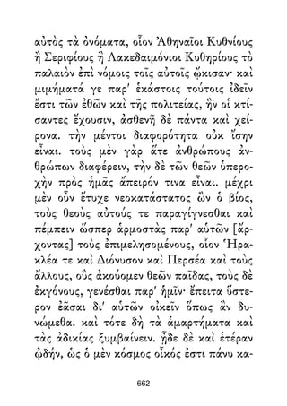 αὐτὸς τὰ ὀνόματα, οἷον Ἀθηναῖοι Κυθνίους
ἢ Σεριφίους ἢ Λακεδαιμόνιοι Κυθηρίους τὸ
παλαιὸν ἐπὶ νόμοις τοῖς αὐτοῖς ᾤκισαν· καὶ
μιμήματά γε παρ' ἑκάστοις τούτοις ἰδεῖν
ἔστι τῶν ἐθῶν καὶ τῆς πολιτείας, ἣν οἱ κτί-
σαντες ἔχουσιν, ἀσθενῆ δὲ πάντα καὶ χεί-
ρονα. τὴν μέντοι διαφορότητα οὐκ ἴσην
εἶναι. τοὺς μὲν γὰρ ἅτε ἀνθρώπους ἀν-
θρώπων διαφέρειν, τὴν δὲ τῶν θεῶν ὑπερο-
χὴν πρὸς ἡμᾶς ἄπειρόν τινα εἶναι. μέχρι
μὲν οὖν ἔτυχε νεοκατάστατος ὢν ὁ βίος,
τοὺς θεοὺς αὐτούς τε παραγίγνεσθαι καὶ
πέμπειν ὥσπερ ἁρμοστὰς παρ' αὑτῶν [ἄρ-
χοντας] τοὺς ἐπιμελησομένους, οἷον Ἡρα-
κλέα τε καὶ ∆ιόνυσον καὶ Περσέα καὶ τοὺς
ἄλλους, οὓς ἀκούομεν θεῶν παῖδας, τοὺς δὲ
ἐκγόνους, γενέσθαι παρ' ἡμῖν· ἔπειτα ὕστε-
ρον ἐᾶσαι δι' αὑτῶν οἰκεῖν ὅπως ἂν δυ-
νώμεθα. καὶ τότε δὴ τὰ ἁμαρτήματα καὶ
τὰς ἀδικίας ξυμβαίνειν. ᾖδε δὲ καὶ ἑτέραν
ᾠδήν, ὡς ὁ μὲν κόσμος οἶκός ἐστι πάνυ κα-
662
 