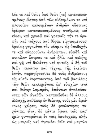 λός τε καὶ θεῖος ὑπὸ θεῶν [τε] κατεσκευα-
σμένος· ὥσπερ ὑπὸ τῶν εὐδαιμόνων τε καὶ
πλουσίων καλουμένων ἀνδρῶν οὕστινας
ὁρῶμεν κατεσκευασμένους σταθμοῖς καὶ
κίοσι, καὶ χρυσῷ καὶ γραφαῖς τήν τε ὀρο-
φὴν καὶ τοίχους καὶ θύρας εἰργασμένους·
ὁμοίως γεγονέναι τὸν κόσμον εἰς ὑποδοχήν
τε καὶ εὐφροσύνην ἀνθρώπων, εὐειδῆ καὶ
ποικίλον ἄστροις τε καὶ ἡλίῳ καὶ σελήνῃ
καὶ γῇ καὶ θαλάττῃ καὶ φυτοῖς, ἃ δὴ τοῦ
θεῶν πλούτου καὶ τέχνης τῆς ἐκείνων
ἐστίν. παραγίγνεσθαι δὲ τοὺς ἀνθρώπους
εἰς αὐτὸν ἑορτάσοντας, ὑπὸ τοῦ βασιλέως
τῶν θεῶν κεκλημένους ἐπ' εὐωχίαν τινὰ
καὶ θοίνην λαμπράν, ἁπάντων ἀπολαύσο-
ντας τῶν ἀγαθῶν. κατακεῖσθαι δὲ ἄλλους
ἀλλαχῇ, καθάπερ ἐν δείπνῳ, τοὺς μὲν ἀμεί-
νονος χώρας, τοὺς δὲ φαυλοτέρας τυ-
χόντας. εἶναι δὲ πάντα ὅμοια τοῖς παρ'
ἡμῖν γιγνομένοις ἐν ταῖς ὑποδοχαῖς, πλὴν
ὡς μικροῖς καὶ ἀγεννέσι θεῖα καὶ μεγάλα
663
 