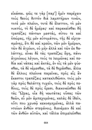 εἰκάσαι. φῶς τε γὰρ [παρ'] ἡμῖν παρέχειν
τοὺς θεοὺς διττὸν διὰ λαμπτήρων τινῶν,
τοτὲ μὲν πλεῖον, τοτὲ δὲ ἔλαττον, τὸ μὲν
νυκτός, τὸ δὲ ἡμέρας· καὶ παρακεῖσθαι δὴ
τραπέζας πάντων μεστάς, σίτου τε καὶ
ὀπώρας, τῆς μὲν αὐτομάτου, τῆς δὲ εἰργα-
σμένης, ἔτι δὲ καὶ κρεῶν, τῶν μὲν ἡμέρων,
τῶν δὲ ἀγρίων, οὐ μὴν ἀλλὰ καὶ τῶν ἐκ θα-
λάττης. εἶναι δὲ τὰς τραπέζας ἔφη, πάνυ
ἀγροίκως λέγων, τούς τε λειμῶνας καὶ πε-
δία καὶ νάπας καὶ ἀκτάς, ἐν οἷς τὰ μὲν φύε-
σθαι, τὰ δὲ νέμεσθαι, τὰ δὲ θηρᾶσθαι. ἄλλα
δὲ ἄλλοις πλείονα παρεῖναι, πρὸς αἷς ἂν
ἕκαστοι τραπέζαις κατακλιθῶσιν. τοὺς μὲν
γὰρ πρὸς θαλάττῃ τυχεῖν, τοὺς δὲ πρὸς πε-
δίοις, τοὺς δὲ πρὸς ὄρεσι. διακονεῖσθαι δὲ
τὰς Ὥρας, οἷα δὴ νεωτάτας οὔσας τῶν
θεῶν, εὖ μὲν ἀμπεχομένας, καλὰς δὲ ἰδεῖν,
οὔτι που χρυσῷ κεκοσμημένας, ἀλλὰ πα-
ντοίων ἀνθῶν στεφάνοις. διανέμειν δὲ καὶ
τῶν ἀνθῶν αὐτῶν, καὶ τἄλλα ἐπιμελεῖσθαι
664
 