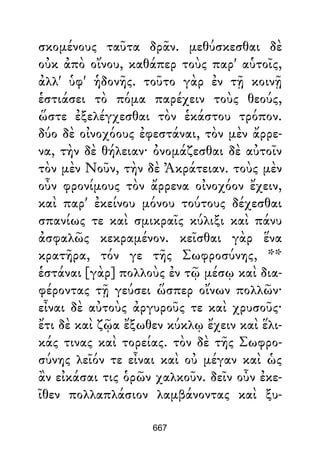 σκομένους ταῦτα δρᾶν. μεθύσκεσθαι δὲ
οὐκ ἀπὸ οἴνου, καθάπερ τοὺς παρ' αὑτοῖς,
ἀλλ' ὑφ' ἡδονῆς. τοῦτο γὰρ ἐν τῇ κοινῇ
ἑστιάσει τὸ πόμα παρέχειν τοὺς θεούς,
ὥστε ἐξελέγχεσθαι τὸν ἑκάστου τρόπον.
δύο δὲ οἰνοχόους ἐφεστάναι, τὸν μὲν ἄρρε-
να, τὴν δὲ θήλειαν· ὀνομάζεσθαι δὲ αὐτοῖν
τὸν μὲν Νοῦν, τὴν δὲ Ἀκράτειαν. τοὺς μὲν
οὖν φρονίμους τὸν ἄρρενα οἰνοχόον ἔχειν,
καὶ παρ' ἐκείνου μόνου τούτους δέχεσθαι
σπανίως τε καὶ σμικραῖς κύλιξι καὶ πάνυ
ἀσφαλῶς κεκραμένον. κεῖσθαι γὰρ ἕνα
κρατῆρα, τόν γε τῆς Σωφροσύνης, **
ἑστάναι [γὰρ] πολλοὺς ἐν τῷ μέσῳ καὶ δια-
φέροντας τῇ γεύσει ὥσπερ οἴνων πολλῶν·
εἶναι δὲ αὐτοὺς ἀργυροῦς τε καὶ χρυσοῦς·
ἔτι δὲ καὶ ζῷα ἔξωθεν κύκλῳ ἔχειν καὶ ἕλι-
κάς τινας καὶ τορείας. τὸν δὲ τῆς Σωφρο-
σύνης λεῖόν τε εἶναι καὶ οὐ μέγαν καὶ ὡς
ἂν εἰκάσαι τις ὁρῶν χαλκοῦν. δεῖν οὖν ἐκε-
ῖθεν πολλαπλάσιον λαμβάνοντας καὶ ξυ-
667
 