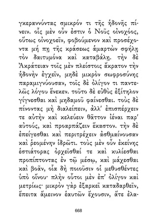 γκεραννύντας σμικρόν τι τῆς ἡδονῆς πί-
νειν. οἷς μὲν οὖν ἐστιν ὁ Νοῦς οἰνοχόος,
οὕτως οἰνοχοεῖν, φοβούμενον καὶ προσέχο-
ντα μή πῃ τῆς κράσεως ἁμαρτὼν σφήλῃ
τὸν δαιτυμόνα καὶ καταβάλῃ. τὴν δὲ
Ἀκράτειαν τοῖς μὲν πλείστοις ἄκρατον τὴν
ἡδονὴν ἐγχεῖν, μηδὲ μικρὸν σωφροσύνης
παραμιγνύουσαν, τοῖς δὲ ὀλίγον τι παντε-
λῶς λόγου ἕνεκεν. τοῦτο δὲ εὐθὺς ἐξίτηλον
γίγνεσθαι καὶ μηδαμοῦ φαίνεσθαι. τοὺς δὲ
πίνοντας μὴ διαλείπειν, ἀλλ' ἐπισπέρχειν
τε αὐτὴν καὶ κελεύειν θᾶττον ἰέναι παρ'
αὐτούς, καὶ προαρπάζειν ἕκαστον. τὴν δὲ
ἐπείγεσθαι καὶ περιτρέχειν ἀσθμαίνουσαν
καὶ ῥεομένην ἱδρῶτι. τοὺς μὲν οὖν ἐκείνης
ἑστιάτορας ὀρχεῖσθαί τε καὶ κυλίεσθαι
προπίπτοντας ἐν τῷ μέσῳ, καὶ μάχεσθαι
καὶ βοᾶν, οἷα δὴ ποιοῦσιν οἱ μεθυσθέντες
ὑπὸ οἴνου· πλὴν οὗτοι μὲν ἐπ' ὀλίγον καὶ
μετρίως· μικρὸν γὰρ ἐξαρκεῖ καταδαρθεῖν,
ἔπειτα ἄμεινον ἑαυτῶν ἔχουσιν, ἅτε ἐλα-
668
 