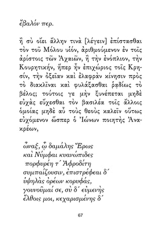 ἔβαλόν περ.
ἢ σὺ οἴει ἄλλην τινὰ [λέγειν] ἐπίστασθαι
τὸν τοῦ Μόλου υἱόν, ἀριθμούμενον ἐν τοῖς
ἀρίστοις τῶν Ἀχαιῶν, ἢ τὴν ἐνόπλιον, τὴν
Κουρητικήν, ἥπερ ἦν ἐπιχώριος τοῖς Κρη-
σίν, τὴν ὀξεῖαν καὶ ἐλαφρὰν κίνησιν πρὸς
τὸ διακλῖναι καὶ φυλάξασθαι ῥᾳδίως τὸ
βέλος; τούτοις γε μὴν ξυνέπεται μηδὲ
εὐχὰς εὔχεσθαι τὸν βασιλέα τοῖς ἄλλοις
ὁμοίας μηδὲ αὖ τοὺς θεοὺς καλεῖν οὕτως
εὐχόμενον ὥσπερ ὁ Ἰώνων ποιητὴς Ἀνα-
κρέων,
ὦναξ, ᾧ δαμάλης Ἔρως
καὶ Νύμφαι κυανώπιδες
πορφυρέη τ' Ἀφροδίτη
συμπαίζουσιν, ἐπιστρέφεαι δ'
ὑψηλὰς ὀρέων κορυφάς,
γουνοῦμαί σε, σὺ δ' εὐμενὴς
ἔλθοις μοι, κεχαρισμένης δ'
67
 