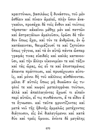 κρειττόνων, βασιλέως ἢ δυνάστου, τοῦ μὲν
ἐσθίειν καὶ πίνειν ἀμελεῖ, πλὴν ὅσον ἀνα-
γκαῖον, προσέχει δὲ τοῖς ἔνδον καὶ τούτοις
τέρπεται· κἀκεῖνοι μέθης μὲν καὶ πεττῶν
καὶ ἀστραγάλων ἀμελοῦσιν, ὁρῶσι δὲ τἄν-
δον ὅπως ἔχει, καὶ τόν τε ἀνδρῶνα, ἐν ᾧ
κατάκεινται, θαυμάζουσί τε καὶ ζητοῦσιν
ὅπως γέγονε, καὶ τὰ ἐν αὐτῷ πάντα ὥσπερ
γραφάς τινας εὐειδεῖς καὶ καλὰς κατανοο-
ῦσι, καὶ τὴν ἄλλην οἰκονομίαν τε καὶ τάξιν
καὶ τὰς ὥρας, ὡς εὖ τε καὶ ἐπισταμένως
ἅπαντα πράττουσι, καὶ προσέχουσιν αὐτο-
ῖς, καὶ μόνοι δὴ τοῦ κάλλους αἰσθάνονται.
μέλει δ' αὐτοῖς ὅπως μὴ δοκῶσιν ὡς τυ-
φλοί τε καὶ κωφοὶ μετειληφέναι τούτων,
ἀλλὰ καὶ ἀπαλλαγέντες ἔχωσί τι εἰπεῖν
περὶ αὐτῶν, εἴ τις πυνθάνοιτο, ἅ τε εἶδον ἅ
τε ἔγνωσαν. καὶ ταῦτα φροντίζοντες καὶ
μετὰ νοῦ τῆς ἡδονῆς ἐμμελῶς μετέχοντες
διάγουσιν, εἷς ἑνὶ διαλεγόμενοι καὶ κατὰ
δύο καὶ τρεῖς ὅμοιοι. ἐνίοτε δὲ μεγάλης
670
 
