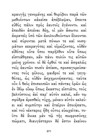 κραυγῆς γενομένης καὶ θορύβου παρὰ τῶν
μεθυόντων κἀκεῖσε ἀπέβλεψαν, ἔπειτα
εὐθὺς πάλιν πρὸς ἑαυτοῖς ἐγένοντο. καὶ
ἐπειδὰν ἀπιέναι δέῃ, οἱ μὲν ἄσωτοι καὶ
ἀκρατεῖς ὑπὸ τῶν ἀκολουθούντων ἕλκονται
καὶ σύρονται μετὰ πόνων τε καὶ νοση-
μάτων κεκραγότες καὶ οἰμώζοντες, οὐδὲν
εἰδότες οὔτε ὅποι παρῆλθον οὔτε ὅπως
εἱστιάθησαν, κἂν πάνυ πολύν τις αὐτῶν
μείνῃ χρόνον. οἱ δὲ ὀρθοί τε καὶ ἀσφαλῶς
τοῖς ἑαυτῶν ποσὶν ἀπίασι, προσαγορεύσα-
ντες τοὺς φίλους, φαιδροί τε καὶ γεγη-
θότες, ὡς οὐδὲν ἀσχημονήσαντες. ταῦτα
οὖν ὁ θεὸς ἐπισκοπῶν καὶ πάντας ὁρῶν ὡς
ἐν ἰδίῳ οἴκῳ ὅπως ἕκαστος εἱστιᾶτο, τοὺς
βελτίστους ἀεὶ παρ' αὑτὸν καλεῖ, κἄν τῳ
σφόδρα ἀρεσθεὶς τύχῃ, μένειν αὐτὸν κελεύ-
ει καὶ συμπότην καὶ ἑταῖρον ἐποιήσατο,
καὶ τοῦ νέκταρος ἤδη οὗτος εὐωχεῖται. το-
ῦτο δὲ ἔοικε μὲν τῷ τῆς σωφροσύνης
πώματι, διαυγέστερον δέ ἐστιν ἐκείνου
671
 