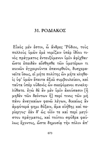 31. ΡΟ∆ΙΑΚΟΣ
Εἰκὸς μέν ἐστιν, ὦ ἄνδρες Ῥόδιοι, τοὺς
πολλοὺς ὑμῶν ἐμὲ νομίζειν ὑπὲρ ἰδίου τι-
νὸς πράγματος ἐντευξόμενον ὑμῖν ἀφῖχθαι·
ὥστε ἐπειδὰν αἴσθησθε τῶν ὑμετέρων τι
κοινῶν ἐγχειροῦντα ἐπανορθοῦν, δυσχερα-
νεῖτε ἴσως, εἰ μήτε πολίτης ὢν μήτε κληθε-
ὶς ὑφ' ὑμῶν ἔπειτα ἀξιῶ συμβουλεύειν, καὶ
ταῦτα ὑπὲρ οὐδενὸς ὧν σκεψόμενοι συνελη-
λύθατε. ἐγὼ δὲ ἂν μὲν ὑμῖν ἀκούσασιν [ἢ
μηδὲν τῶν δεόντων ἢ] περί τινος τῶν μὴ
πάνυ ἀναγκαίων φανῶ λέγων, δικαίως ἂν
ἀμφότερά φημι δόξειν, ἅμα εὐήθης καὶ πε-
ρίεργος· ἐὰν δ' ὡς οἷόν τε καὶ περὶ μεγί-
στου πράγματος, καὶ τούτου σφόδρα φαύ-
λως ἔχοντος, ὥστε δημοσίᾳ τὴν πόλιν ἀπ'
673
 