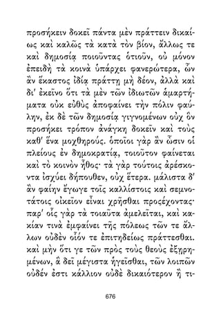 προσήκειν δοκεῖ πάντα μὲν πράττειν δικαί-
ως καὶ καλῶς τὰ κατὰ τὸν βίον, ἄλλως τε
καὶ δημοσίᾳ ποιοῦντας ὁτιοῦν, οὐ μόνον
ἐπειδὴ τὰ κοινὰ ὑπάρχει φανερώτερα, ὧν
ἂν ἕκαστος ἰδίᾳ πράττῃ μὴ δέον, ἀλλὰ καὶ
δι' ἐκεῖνο ὅτι τὰ μὲν τῶν ἰδιωτῶν ἁμαρτή-
ματα οὐκ εὐθὺς ἀποφαίνει τὴν πόλιν φαύ-
λην, ἐκ δὲ τῶν δημοσίᾳ γιγνομένων οὐχ ὃν
προσήκει τρόπον ἀνάγκη δοκεῖν καὶ τοὺς
καθ' ἕνα μοχθηρούς. ὁποῖοι γὰρ ἂν ὦσιν οἱ
πλείους ἐν δημοκρατίᾳ, τοιοῦτον φαίνεται
καὶ τὸ κοινὸν ἦθος· τὰ γὰρ τούτοις ἀρέσκο-
ντα ἰσχύει δήπουθεν, οὐχ ἕτερα. μάλιστα δ'
ἂν φαίην ἔγωγε τοῖς καλλίστοις καὶ σεμνο-
τάτοις οἰκεῖον εἶναι χρῆσθαι προςέχοντας·
παρ' οἷς γὰρ τὰ τοιαῦτα ἀμελεῖται, καὶ κα-
κίαν τινὰ ἐμφαίνει τῆς πόλεως τῶν τε ἄλ-
λων οὐδὲν οἷόν τε ἐπιτηδείως πράττεσθαι.
καὶ μὴν ὅτι γε τῶν πρὸς τοὺς θεοὺς ἐξῃρη-
μένων, ἃ δεῖ μέγιστα ἡγεῖσθαι, τῶν λοιπῶν
οὐδέν ἐστι κάλλιον οὐδὲ δικαιότερον ἢ τι-
676
 