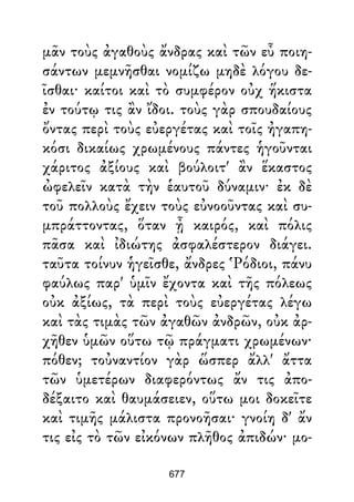 μᾶν τοὺς ἀγαθοὺς ἄνδρας καὶ τῶν εὖ ποιη-
σάντων μεμνῆσθαι νομίζω μηδὲ λόγου δε-
ῖσθαι· καίτοι καὶ τὸ συμφέρον οὐχ ἥκιστα
ἐν τούτῳ τις ἂν ἴδοι. τοὺς γὰρ σπουδαίους
ὄντας περὶ τοὺς εὐεργέτας καὶ τοῖς ἠγαπη-
κόσι δικαίως χρωμένους πάντες ἡγοῦνται
χάριτος ἀξίους καὶ βούλοιτ' ἂν ἕκαστος
ὠφελεῖν κατὰ τὴν ἑαυτοῦ δύναμιν· ἐκ δὲ
τοῦ πολλοὺς ἔχειν τοὺς εὐνοοῦντας καὶ συ-
μπράττοντας, ὅταν ᾖ καιρός, καὶ πόλις
πᾶσα καὶ ἰδιώτης ἀσφαλέστερον διάγει.
ταῦτα τοίνυν ἡγεῖσθε, ἄνδρες Ῥόδιοι, πάνυ
φαύλως παρ' ὑμῖν ἔχοντα καὶ τῆς πόλεως
οὐκ ἀξίως, τὰ περὶ τοὺς εὐεργέτας λέγω
καὶ τὰς τιμὰς τῶν ἀγαθῶν ἀνδρῶν, οὐκ ἀρ-
χῆθεν ὑμῶν οὕτω τῷ πράγματι χρωμένων·
πόθεν; τοὐναντίον γὰρ ὥσπερ ἄλλ' ἄττα
τῶν ὑμετέρων διαφερόντως ἄν τις ἀπο-
δέξαιτο καὶ θαυμάσειεν, οὕτω μοι δοκεῖτε
καὶ τιμῆς μάλιστα προνοῆσαι· γνοίη δ' ἄν
τις εἰς τὸ τῶν εἰκόνων πλῆθος ἀπιδών· μο-
677
 